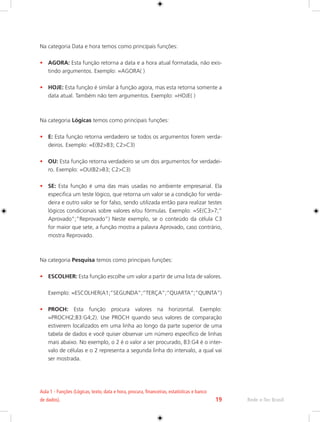 Aula 1 - Funções (Lógicas, texto, data e hora, procura, financeiras, estatísticas e banco 
de dados). 19 Rede e-Tec Brasil 
Na categoria Data e hora temos como principais funções: 
• AGORA: Esta função retorna a data e a hora atual formatada, não exis-tindo 
argumentos. Exemplo: =AGORA( ) 
• HOJE: Esta função é similar à função agora, mas esta retorna somente a 
data atual. Também não tem argumentos. Exemplo: =HOJE( ) 
Na categoria Lógicas temos como principais funções: 
• E: Esta função retorna verdadeiro se todos os argumentos forem verda-deiros. 
Exemplo: =E(B2>B3; C2>C3) 
• OU: Esta função retorna verdadeiro se um dos argumentos for verdadei-ro. 
Exemplo: =OU(B2>B3; C2>C3) 
• SE: Esta função é uma das mais usadas no ambiente empresarial. Ela 
especifica um teste lógico, que retorna um valor se a condição for verda-deira 
e outro valor se for falso, sendo utilizada então para realizar testes 
lógicos condicionais sobre valores e/ou fórmulas. Exemplo: =SE(C3>7;” 
Aprovado”;”Reprovado”) Neste exemplo, se o conteúdo da célula C3 
for maior que sete, a função mostra a palavra Aprovado, caso contrário, 
mostra Reprovado. 
Na categoria Pesquisa temos como principais funções: 
• ESCOLHER: Esta função escolhe um valor a partir de uma lista de valores. 
Exemplo: =ESCOLHER(A1;”SEGUNDA”;”TERÇA”;”QUARTA”;”QUINTA”) 
• PROCH: Esta função procura valores na horizontal. Exemplo: 
=PROCH(2;B3:G4;2). Use PROCH quando seus valores de comparação 
estiverem localizados em uma linha ao longo da parte superior de uma 
tabela de dados e você quiser observar um número específico de linhas 
mais abaixo. No exemplo, o 2 é o valor a ser procurado, B3:G4 é o inter-valo 
de células e o 2 representa a segunda linha do intervalo, a qual vai 
ser mostrada. 
 