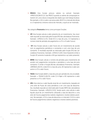 Rede e-Tec Brasil 20 Excel Avançado 
• PROCV: Esta função procura valores na vertical. Exemplo: 
=PROCV(32;B4:D7;3). Use PROCV quando os valores de comparação es-tiverem 
em uma coluna à esquerda dos dados que você deseja localizar. 
No exemplo, o 32 é o valor a ser procurado, B4:D7 é o intervalo de células 
e o 3 representa a terceira coluna do intervalo, a qual vai ser mostrada. 
Na categoria Financeira temos como principais funções: 
• VP: Esta função calcula o valor presente de um investimento. Seu resul-tado 
equivale ao retornado pela função [PV] das calculadoras financeiras. 
Exemplo: =VP(D3;C3;;F3). Onde D3 é a taxa de juros, C3 representa o 
número total de períodos de pagamento e o F3 o vf (valor futuro). 
• VF: Esta função calcula o valor futuro de um investimento de acordo 
com os pagamentos periódicos e constantes e com uma taxa de juro 
constante. O resultado equivale ao retornado pela função [FV] das cal-culadoras 
financeiras. Exemplo: =VF(D3;C3;;B3). Esta é bastante similar à 
função VP, somente mudando o B3 que representa o vp (valor presente). 
• NPER: Esta função calcula o número de períodos para investimento de 
acordo com pagamentos constantes e periódicos e uma taxa de juros 
constante. É similar à função [N] das calculadoras financeiras. Exemplo: 
=NPER(D3;;B3;F3), onde D3 é a taxa de juros, B3 representa o valor pre-sente 
e o F3 o valor futuro. 
• TAXA: Esta função obtém a taxa de juros por período de uma anuidade. 
Exemplo: = TAXA(C3;;B3;F3), onde C3 é Nper o B3 representa o valor 
presente e o F3 o valor futuro. 
• VPL: Esta retorna o valor líquido atual de um investimento, baseado em 
uma série de fluxos de caixa periódicos e em uma taxa de desconto. 
Seu resultado equivale ao retornado pela função [NPV] das calculadoras 
financeiras. Exemplo: =VPL(F3;C3:E3). Sendo assim, esta calcula o valor 
líquido atual de um investimento utilizando a taxa de desconto e uma 
série de futuros pagamentos (valores negativos) e receita (valores positi-vos). 
No exemplo, o F3 é a taxa de desconto e o intervalo C3:E3 é a série 
de futuros pagamentos (valores negativos) e receita (valores positivos). 
 