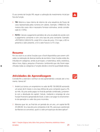 Aula 1 - Funções (Lógicas, texto, data e hora, procura, financeiras, estatísticas e banco 
de dados). 21 Rede e-Tec Brasil 
O uso correto da função VPL requer a subtração do investimento inicial por 
fora da função. 
• TIR: Retorna a taxa interna de retorno de uma sequência de fluxos de 
caixa representada pelos números em valores. Exemplo: =TIR(B3:E3). Na 
maioria dos casos não é necessário fornecer estimativa, sendo conside-rado 
0,1 (10%). 
• PGTO: Calcula o pagamento periódico de uma anuidade de acordo com 
o pagamento constante e com uma taxa de juros constante. Exemplo: 
=PGTO(D3;C3;B3;E3;F3), onde D3 é a taxa de juros, C3 é nper, o B3 re-presenta 
o valor presente, o E3 o valor futuro e o F3 o tipo. 
Resumo 
Por ora você viu as várias funções que o Excel disponibiliza para serem utili-zadas 
na realização de diversas tarefas de escritório. Estas funções estão dis-tribuídas 
em categorias, sendo as principais: a matemática, texto, estatística, 
data e hora, lógica, pesquisa e financeira. Lembrando que não foram espe-cificadas 
todas as categorias e funções devido à enorme quantidade destas. 
Atividades de Aprendizagem 
Convido-lhe a exercitar e verificar se está apreendendo o estudo até o mo-mento. 
Vamos lá? 
1. André Luiz tomou um empréstimo no valor de R$ 150.000,00 acertando 
um prazo de 6 meses e uma taxa efetiva de juros composto igual a 2% 
ao mês. Os juros serão pagos no final do período combinado, juntamen-te 
com a devolução do capital. Calcule, mediante o emprego de uma 
função financeira apropriada do Excel, o valor a ser pago no encerramen-to 
da operação e o valor dos juros incorridos. 
2. Mariana quer ter, ao final de um período de um ano, um capital de R$ 
25.000,00. Se a taxa de juros compostos é de 3%, para que a pretensão 
da Mariana se concretize, qual é o valor principal que ela deve aplicar? 
 