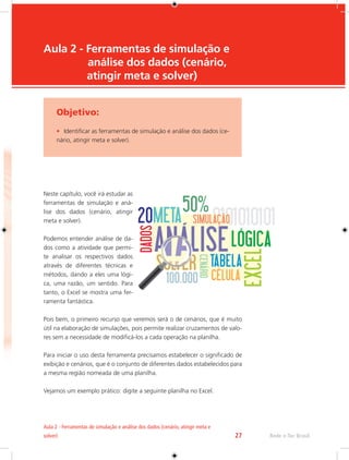 Rede e-Tec Brasil 
Aula 2 - Ferramentas de simulação e análise dos dados (cenário, atingir meta e 
solver) 27 
Aula 2 - Ferramentas de simulação e 
análise dos dados (cenário, 
atingir meta e solver) 
Objetivo: 
• Identificar as ferramentas de simulação e análise dos dados (ce-nário, 
atingir meta e solver). 
Neste capítulo, você irá estudar as 
ferramentas de simulação e aná-lise 
dos dados (cenário, atingir 
meta e solver). 
Podemos entender análise de da-dos 
como a atividade que permi-te 
analisar os respectivos dados 
através de diferentes técnicas e 
métodos, dando a eles uma lógi-ca, 
uma razão, um sentido. Para 
tanto, o Excel se mostra uma fer-ramenta 
fantástica. 
Pois bem, o primeiro recurso que veremos será o de cenários, que é muito 
útil na elaboração de simulações, pois permite realizar cruzamentos de valo-res 
sem a necessidade de modificá-los a cada operação na planilha. 
Para iniciar o uso desta ferramenta precisamos estabelecer o significado de 
exibição e cenários, que é o conjunto de diferentes dados estabelecidos para 
a mesma região nomeada de uma planilha. 
Vejamos um exemplo prático: digite a seguinte planilha no Excel. 
 