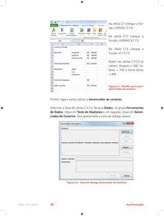 Rede e-Tec Brasil 28 Excel Avançado 
Na célula C7 coloque a fun-ção 
=SOMA(C3:C5) 
Na célula C13 coloque a 
função =SOMA(C9:C11) 
Na célula C15 coloque a 
função =C7-C13 
Digite nas células C3:C5 os 
valores: Alugueis = 400, Sa-lários 
= 700 e Horas Extras 
= 400. 
Figura 2.1 - Planilha para usar o 
gerenciador de cenários. 
Pronto! Agora vamos utilizar o Gerenciador de cenários. 
Selecione a faixa de células C3:C5. Na guia Dados, no grupo Ferramentas 
de Dados, clique em Teste de Hipóteses e, em seguida, clique em Geren-ciador 
de Cenários. Será apresentada a caixa de diálogo abaixo: 
Figura 2.2 - Caixa de diálogo Gerenciador de Cenários. 
 