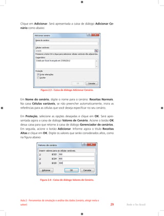 Rede e-Tec Brasil 
Aula 2 - Ferramentas de simulação e análise dos dados (cenário, atingir meta e 
solver) 29 
Clique em Adicionar. Será apresentada a caixa de diálogo Adicionar Ce-nário 
como abaixo: 
Figura 2.3 - Caixa de diálogo Adicionar Cenário. 
Em Nome do cenário, digite o nome para o cenário: Receitas Normais. 
Na caixa Células variáveis, se não preencher automaticamente, insira as 
referências para as células que você deseja especificar no seu cenário. 
Em Proteção, selecione as opções desejadas e clique em OK. Será apre-sentada 
agora a caixa de diálogo Valores de Cenário. Acione o botão OK 
dessa caixa para que retorne à caixa de diálogo Gerenciador de cenários. 
Em seguida, acione o botão Adicionar. Informe agora o título Receitas 
Altas e clique em OK. Digite os valores que serão considerados altos, como 
na figura abaixo: 
Figura 2.4 - Caixa de diálogo Valores de Cenário. 
 