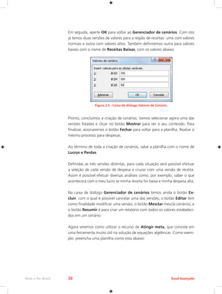 Rede e-Tec Brasil 30 Excel Avançado 
Em seguida, aperte OK para voltar ao Gerenciador de cenários. Com isto 
já temos duas versões de valores para a região de receitas: uma com valores 
normais e outra com valores altos. Também definiremos outra para valores 
baixos com o nome de Receitas Baixas, com os valores abaixo: 
Figura 2.5 - Caixa de diálogo Valores de Cenário. 
Pronto, concluímos a criação de cenários. Vamos selecionar agora uma das 
versões listadas e clicar no botão Mostrar para ver o seu conteúdo. Para 
finalizar, acionaremos o botão Fechar para voltar para a planilha. Realize o 
mesmo processo para despesas. 
Ao término de toda a criação de cenários, salve a planilha com o nome de 
Lucros e Perdas. 
Definidas as três versões distintas, para cada situação será possível efetuar 
a seleção de cada versão de despesa e cruzar com uma versão de receita. 
Assim é possível efetuar diversas análises como, por exemplo, saber o que 
acontecerá com o meu lucro se minha receita for baixa e minha despesa alta. 
Na caixa de diálogo Gerenciador de cenários temos ainda o botão Ex-cluir, 
com o qual é possível cancelar uma das versões; o botão Editar tem 
como finalidade modificar uma versão; o botão Mesclar mescla cenários; e 
o botão Resumir é para criar um relatório com todos os valores estabeleci-dos 
em um cenário. 
Agora veremos como utilizar o recurso de Atingir meta, que consiste em 
uma ferramenta muito útil na solução de equações algébricas. Como exem-plo: 
preencha uma planilha como esta abaixo: 
 