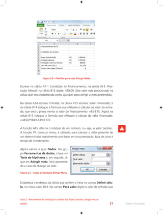 Rede e-Tec Brasil 
Aula 2 - Ferramentas de simulação e análise dos dados (cenário, atingir meta e 
solver) 31 
Figura 2.6 - Planilha para usar Atingir Meta. 
Escreva na célula A11: Condições de Financiamento; na célula A13: Pres-tação 
Mensal; na célula B13 digite: 450,00. Este valor está posicionado na 
célula que será estabelecida como ajustável para atingir a meta pretendida. 
Na célula A14 escreva: Entrada; na célula A15 escreva: Valor Financiado; e 
na célula B14 coloque a fórmula que efetuará o cálculo do valor da entra-da, 
que será o preço menos o valor do financiamento: =B5-B15. Agora na 
célula B15 coloque a fórmula que efetuará o cálculo do valor financiado: 
=ABS(VP(B8/12;B9;B13)). 
A função ABS retorna o módulo de um número, ou seja, o valor positivo. 
A função VP, como já vimos, é utilizada para calcular o valor presente de 
um determinado investimento com base em uma prestação, taxa de juros e 
tempo de investimento. 
Agora vamos à guia Dados. No gru-po 
Ferramentas de dados, clique em 
Teste de hipóteses e, em seguida, cli-que 
em Atingir meta. Será apresenta-da 
a caixa de diálogo ao lado: 
Figura 2.7 - Caixa de Diálogo Atingir Meta. 
Estabeleça o endereço da célula que contém a meta no campo Definir célu-la, 
no nosso caso, B14. No campo Para valor digite o valor de entrada que 
 