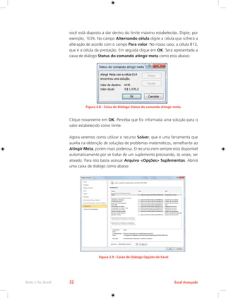 Rede e-Tec Brasil 32 Excel Avançado 
você está disposto a dar dentro do limite máximo estabelecido. Digite, por 
exemplo, 1076. No campo Alternando célula digite a célula que sofrerá a 
alteração de acordo com o campo Para valor. No nosso caso, a célula B13, 
que é a célula da prestação. Em seguida clique em OK. Será apresentada a 
caixa de diálogo Status do comando atingir meta como esta abaixo: 
Figura 2.8 - Caixa de Diálogo Status do comando Atingir meta. 
Clique novamente em OK. Perceba que foi informada uma solução para o 
valor estabelecido como limite. 
Agora veremos como utilizar o recurso Solver, que é uma ferramenta que 
auxilia na obtenção de soluções de problemas matemáticos, semelhante ao 
Atingir Meta, porém mais poderosa. O recurso nem sempre está disponível 
automaticamente por se tratar de um suplemento precisando, às vezes, ser 
ativado. Para isto basta acessar Arquivo <Opções> Suplementos. Abrirá 
uma caixa de diálogo como abaixo: 
Figura 2.9 - Caixa de Diálogo Opções do Excel 
 