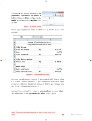 Rede e-Tec Brasil 
Aula 2 - Ferramentas de simulação e análise dos dados (cenário, atingir meta e 
solver) 33 
Clique em Ir, em seguida selecione os Su-plementos: 
Ferramentas de Análise e 
Solver. Clique em OK e verifique na aba 
Dados se apareceu o grupo Análise como 
ao lado: 
Figura 2.10 - Grupo Análise 
Pronto. Agora poderemos utilizar o Solver. Crie a planilha abaixo como 
exemplo. 
Figura 2.11 - Planilha para usar Solver. 
Em nosso exemplo usamos na célula B7 a formula =B5+B5*B6 e na célula 
B14 usamos a fórmula =B5+B5*B13. Para podermos trabalhar com solver 
precisamos estabelecer dois pontos: a célula de destino, que no nosso caso 
será B14, e a célula variável, que será B13. 
Agora selecione a célula B14 e acesse no grupo Análise o comando Solver. 
Será apresentada a caixa Parâmetros do Solver, como a seguir: 
 