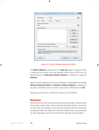 Rede e-Tec Brasil 34 Excel Avançado 
Figura 2.12 - Caixa de Diálogo Parâmetros do Solver 
Em Definir Objetivo, coloque B14. Em Valor de: digite o valor para cobrir 
a oferta do concorrente. No nosso exemplo vamos colocar 5790 e em se-guida 
informe em Alterando Células Variáveis a célula B13 e clique em 
Resolver. 
Neste momento aparecerá outra caixa de diálogo na qual poderemos escolher 
Manter Solução do Solver ou Restaurar Valores Originais. É possível ain-da 
salvar o resultado como um cenário. Agora basta somente clicar em OK. 
Veja que a taxa de juros na célula B13 passou a ser de 29,02%. 
Resumo 
Nesta aula vimos como utilizar as ferramentas de simulação e análise dos da-dos 
(cenário, atingir meta e solver) utilizando exemplos práticos a fim de dei-xar 
bem claro sua utilização. Lembrando que existem outras ferramentas de 
simulação e análise dos dados que não foram especificadas, mas que podem 
ser bem exploradas a partir do conhecimento adquirido nessa disciplina. 
 
