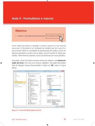 Aula 4 - Formulários e macros 47 Rede e-Tec Brasil 
Objetivo: 
• Analisar a importância das ferramentas Formulários e Macros. 
Aula 4 - Formulários e macros 
Como utilizar formulários e aprender a construir macros é o que veremos 
nessa aula. O formulário é um facilitador de trabalho que tem como fun-ção 
principal melhorar a qualidade de apresentação dos dados, já que em 
algumas operações o usuário não os digita, mas sim escolhe os valores per-mitidos, 
melhorando os aspectos visuais e profissionais de nossas planilhas. 
Para poder utilizar formulários primeiro temos que habilitar a aba Desenvol-vedor 
do Excel. Para isto vá ao Arquivo <Opções>. Na opção Personalizar 
Faixa de Opções marque Desenvolvedor e clique em OK, como na figura 
abaixo: 
Figura 4.1 - Caixa de Diálogo Opções do Excel 
 