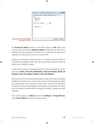 Aula 4 - Formulários e macros 49 Rede e-Tec Brasil 
Figura 4.4 - Caixa de Diálogo 
Formatar Controle 
Em Vínculo da célula selecione a célula M2 e clique em OK. Repita para 
os outros dois componentes Botão de Opção. Perceba que ao selecionar o 
primeiro botão de ação aparece o número um na célula M2. Se selecionar o 
segundo, o número dois, e o terceiro o número três. 
Agora vamos à fórmula. Clique na célula C11 e digite a fórmula =SE(M2=1 
;L3;SE(M2=2;L4;SE(M2=3;L5))). Com isto associamos os preços da base de 
dados com os botões de opção. 
Existem diversos outros componentes para formulário que podemos utilizar, 
tais como: Botão, Caixa de Combinação, Caixa de Seleção, Botão de 
Rotação, Caixa de Listagem, Rótulo e Barra de Rolagem. 
Outro conhecimento que você poderá adquirir ainda nesta aula é a utilização 
de Macro. Uma Macro é um recurso que funciona como gravação das ações 
para automatizar certos processos, sendo assim, tudo que for executado 
na planilha em termos de digitação, formatação e acionamento de menus 
será monitorado e transformado em código Visual Basic, ficando associado 
à planilha. 
Para a construção de uma Macro, acesse a aba Exibição no Grupo Macros, 
opção Gravar Macro, conforme a figura a seguir: 
 