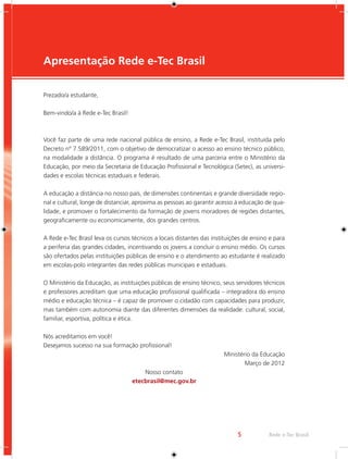 5 Rede e-Tec Brasil 
Apresentação Rede e-Tec Brasil 
Prezado/a estudante, 
Bem-vindo/a à Rede e-Tec Brasil! 
Você faz parte de uma rede nacional pública de ensino, a Rede e-Tec Brasil, instituída pelo 
Decreto nº 7.589/2011, com o objetivo de democratizar o acesso ao ensino técnico público, 
na modalidade a distância. O programa é resultado de uma parceria entre o Ministério da 
Educação, por meio da Secretaria de Educação Profissional e Tecnológica (Setec), as universi-dades 
e escolas técnicas estaduais e federais. 
A educação a distância no nosso país, de dimensões continentais e grande diversidade regio-nal 
e cultural, longe de distanciar, aproxima as pessoas ao garantir acesso à educação de qua-lidade, 
e promover o fortalecimento da formação de jovens moradores de regiões distantes, 
geograficamente ou economicamente, dos grandes centros. 
A Rede e-Tec Brasil leva os cursos técnicos a locais distantes das instituições de ensino e para 
a periferia das grandes cidades, incentivando os jovens a concluir o ensino médio. Os cursos 
são ofertados pelas instituições públicas de ensino e o atendimento ao estudante é realizado 
em escolas-polo integrantes das redes públicas municipais e estaduais. 
O Ministério da Educação, as instituições públicas de ensino técnico, seus servidores técnicos 
e professores acreditam que uma educação profissional qualificada – integradora do ensino 
médio e educação técnica – é capaz de promover o cidadão com capacidades para produzir, 
mas também com autonomia diante das diferentes dimensões da realidade: cultural, social, 
familiar, esportiva, política e ética. 
Nós acreditamos em você! 
Desejamos sucesso na sua formação profissional! 
Ministério da Educação 
Março de 2012 
Nosso contato 
etecbrasil@mec.gov.br 
 