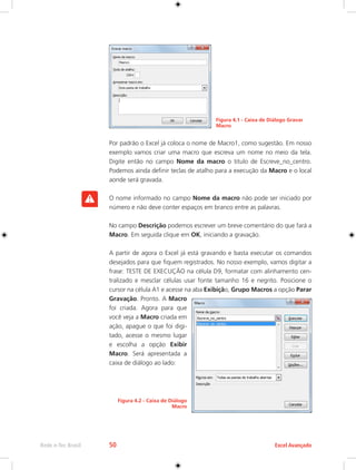 Rede e-Tec Brasil 50 Excel Avançado 
Figura 4.1 - Caixa de Diálogo Gravar 
Macro 
Por padrão o Excel já coloca o nome de Macro1, como sugestão. Em nosso 
exemplo vamos criar uma macro que escreva um nome no meio da tela. 
Digite então no campo Nome da macro o titulo de Escreve_no_centro. 
Podemos ainda definir teclas de atalho para a execução da Macro e o local 
aonde será gravada. 
O nome informado no campo Nome da macro não pode ser iniciado por 
número e não deve conter espaços em branco entre as palavras. 
No campo Descrição podemos escrever um breve comentário do que fará a 
Macro. Em seguida clique em OK, iniciando a gravação. 
A partir de agora o Excel já está gravando e basta executar os comandos 
desejados para que fiquem registrados. No nosso exemplo, vamos digitar a 
frase: TESTE DE EXECUÇÃO na célula D9, formatar com alinhamento cen-tralizado 
e mesclar células usar fonte tamanho 16 e negrito. Posicione o 
cursor na célula A1 e acesse na aba Exibição, Grupo Macros a opção Parar 
Gravação. Pronto. A Macro 
foi criada. Agora para que 
você veja a Macro criada em 
ação, apague o que foi digi-tado, 
acesse o mesmo lugar 
e escolha a opção Exibir 
Macro. Será apresentada a 
caixa de diálogo ao lado: 
Figura 4.2 - Caixa de Diálogo 
Macro 
 