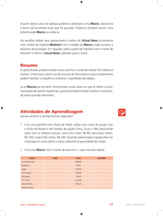 Aula 4 - Formulários e macros 51 Rede e-Tec Brasil 
A partir desta caixa de diálogo podemos selecionar uma Macro, executá-la 
e assim ela irá refazer tudo que foi gravado. Podemos também excluir uma 
determinada Macro ou editá-la. 
Ao escolher editar será apresentado o editor do Visual Basic juntamente 
com a folha de módulo Módulo1 com o código da Macro criada durante o 
processo de gravação. Em seguida, salve a pasta de trabalho com o nome de 
Macro01 e feche o Visual Basic voltando para o Excel. 
Resumo 
O aprendizado proporcionado nessa aula foi o modo de utilizar formulários e 
macros. Vimos que o bom uso do recurso de formulário e seus componentes 
podem facilitar o trabalho e melhorar a qualidade dos dados. 
Já as Macros se tornaram ferramentas muito boas no que se refere à auto-matização 
de tarefas repetitivas, gravando determinadas tarefas e reutilizan-do 
estas quando necessário. 
Atividades de Aprendizagem 
Vamos verificar o conhecimento adquirido? 
1. Crie uma planilha com título de Hotel, utilize uma caixa de grupo com 
o título de Noites e três botões de opção (Uma, Duas e Três) associando 
estes com os relativos preços: para uma noite, R$ 80; para duas noites, 
R$ 160; e para três noites, R$ 240. Quando selecionada a opção deve ser 
mostrada em uma célula o preço referente à quantidade de noites. 
2. Crie uma Macro com o nome de exercício 1, que crie esta tabela: 
Venda Qtde Preço Sub-total 
Ar Condicionado 699,00 
Ventilador 49,00 
Fogão 299,00 
Micro-ondas 199,00 
DVD player 149,00 
TV LCD 42” 2100,00 
Home Theather 980,00 
Total de vendas 
 