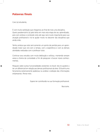 53 Rede e-Tec Brasil 
Palavras finais 
Caro (a) estudante, 
É com muita satisfação que chegamos ao final de mais uma disciplina. 
Quero parabenizá-lo (a) pelo êxito em mais esta etapa de seu aprendizado, 
pois com certeza o conteúdo visto até aqui será muito importante para sua 
atuação profissional e irá te ajudar muito no decorrer das disciplinas que 
ainda virão. 
Tenho certeza que este será somente um ponto de partida para um apren-dizado 
maior que virá com o tempo, com a experiência e com as demais 
atividades realizadas com o professor tutor. 
Continue seus estudos com muita dedicação e esforço, mantendo sempre 
acesa a chama da curiosidade a fim de pesquisar e buscar novos conheci-mentos. 
Pesquise sobre outras funcionalidades existentes no Excel. Isto te ajudará a 
ter um diferencial em relação aos demais profissionais da área. O Excel é uma 
ferramenta extremamente poderosa na análise e exibição das informações 
empresariais. Pense nisto. 
Espero ter contribuído na sua formação profissional. 
Boa sorte. 
 