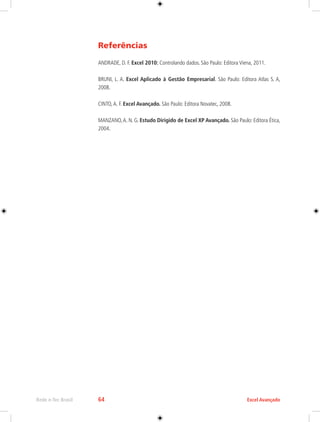 Rede e-Tec Brasil 64 Excel Avançado 
Referências 
ANDRADE, D. F. Excel 2010: Controlando dados. São Paulo: Editora Viena, 2011. 
BRUNI, L. A. Excel Aplicado à Gestão Empresarial. São Paulo: Editora Atlas S. A, 
2008. 
CINTO, A. F. Excel Avançado. São Paulo: Editora Novatec, 2008. 
MANZANO, A. N. G. Estudo Dirigido de Excel XP Avançado. São Paulo: Editora Ética, 
2004. 
 