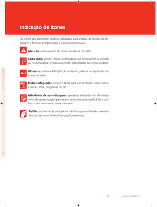 7 Rede e-Tec Brasil 
Indicação de Ícones 
e-Tec Brasil 
Os ícones são elementos gráficos utilizados para ampliar as formas de lin-guagem 
e facilitar a organização e a leitura hipertextual. 
Atenção: indica pontos de maior relevância no texto. 
Saiba mais: oferece novas informações que enriquecem o assunto 
ou “curiosidades” e notícias recentes relacionadas ao tema estudado. 
Glossário: indica a definição de um termo, palavra ou expressão uti-lizada 
no texto. 
Mídias integradas: remete o tema para outras fontes: livros, filmes, 
músicas, sites, programas de TV. 
Atividades de aprendizagem: apresenta atividades em diferentes 
níveis de aprendizagem para que o estudante possa realizá-las e con-ferir 
o seu domínio do tema estudado. 
Reflita: momento de uma pausa na leitura para refletir/escrever so-bre 
pontos importantes e/ou questionamentos. 
 