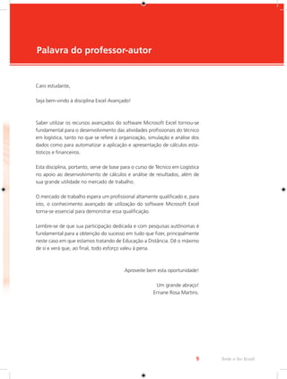 9 Rede e-Tec Brasil 
Caro estudante, 
Seja bem-vindo à disciplina Excel Avançado! 
Saber utilizar os recursos avançados do software Microsoft Excel tornou-se 
fundamental para o desenvolvimento das atividades profissionais do técnico 
em logística, tanto no que se refere à organização, simulação e análise dos 
dados como para automatizar a aplicação e apresentação de cálculos esta-tísticos 
e financeiros. 
Esta disciplina, portanto, serve de base para o curso de Técnico em Logística 
no apoio ao desenvolvimento de cálculos e análise de resultados, além de 
sua grande utilidade no mercado de trabalho. 
O mercado de trabalho espera um profissional altamente qualificado e, para 
isto, o conhecimento avançado de utilização do software Microsoft Excel 
torna-se essencial para demonstrar essa qualificação. 
Lembre-se de que sua participação dedicada e com pesquisas autônomas é 
fundamental para a obtenção do sucesso em tudo que fizer, principalmente 
neste caso em que estamos tratando de Educação a Distância. Dê o máximo 
de si e verá que, ao final, todo esforço valeu à pena. 
Aproveite bem esta oportunidade! 
Um grande abraço! 
Ernane Rosa Martins. 
Palavra do professor-autor 
 