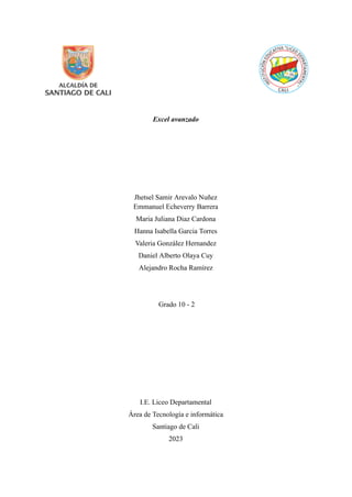 Excel avanzado
Jhetsel Samir Arevalo Nuñez
Emmanuel Echeverry Barrera
Maria Juliana Diaz Cardona
Hanna Isabella Garcia Torres
Valeria González Hernandez
Daniel Alberto Olaya Cuy
Alejandro Rocha Ramírez
Grado 10 - 2
I.E. Liceo Departamental
Área de Tecnología e informática
Santiago de Cali
2023
 