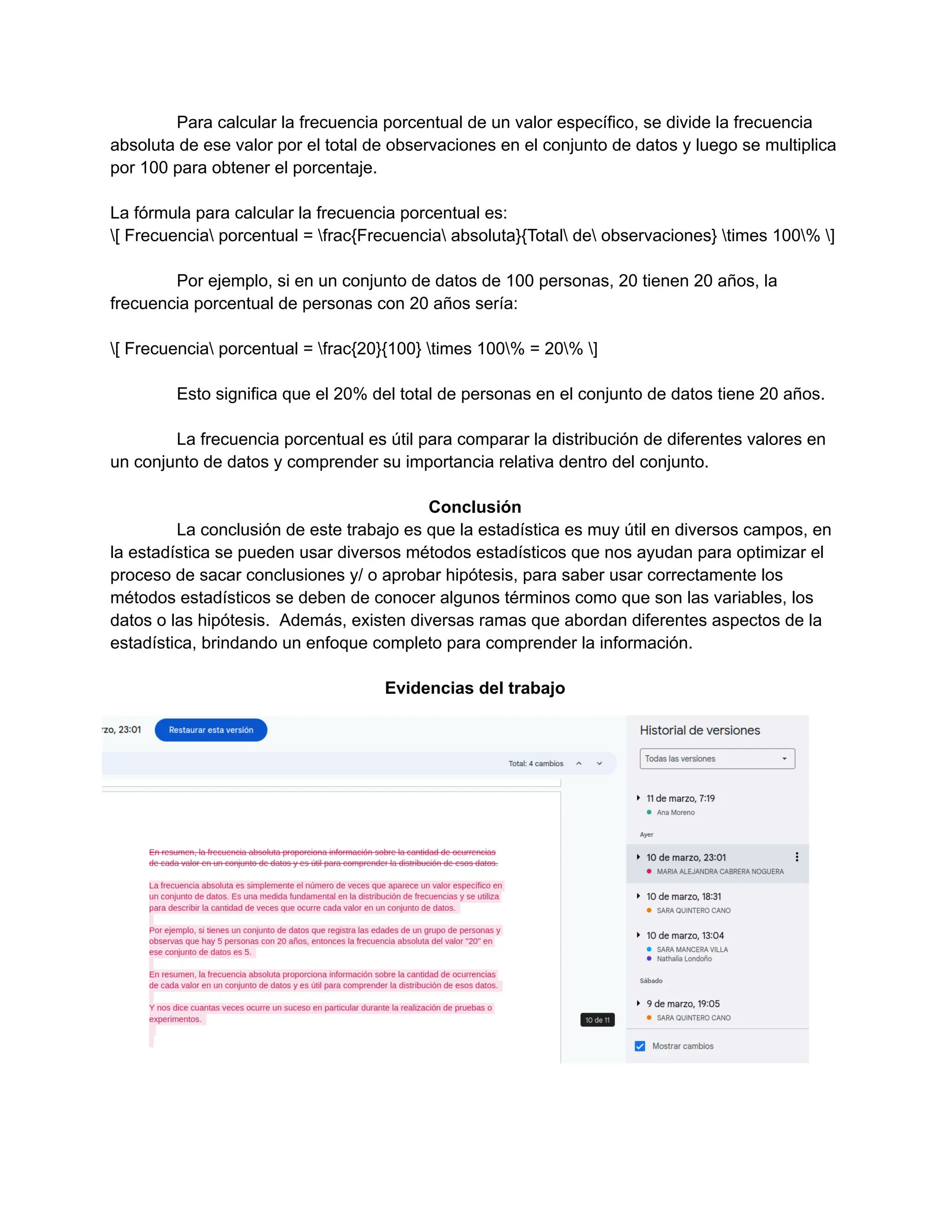 Para calcular la frecuencia porcentual de un valor específico, se divide la frecuencia
absoluta de ese valor por el total de observaciones en el conjunto de datos y luego se multiplica
por 100 para obtener el porcentaje.
La fórmula para calcular la frecuencia porcentual es:
[ Frecuencia porcentual = frac{Frecuencia absoluta}{Total de observaciones} times 100% ]
Por ejemplo, si en un conjunto de datos de 100 personas, 20 tienen 20 años, la
frecuencia porcentual de personas con 20 años sería:
[ Frecuencia porcentual = frac{20}{100} times 100% = 20% ]
Esto significa que el 20% del total de personas en el conjunto de datos tiene 20 años.
La frecuencia porcentual es útil para comparar la distribución de diferentes valores en
un conjunto de datos y comprender su importancia relativa dentro del conjunto.
Conclusión
La conclusión de este trabajo es que la estadística es muy útil en diversos campos, en
la estadística se pueden usar diversos métodos estadísticos que nos ayudan para optimizar el
proceso de sacar conclusiones y/ o aprobar hipótesis, para saber usar correctamente los
métodos estadísticos se deben de conocer algunos términos como que son las variables, los
datos o las hipótesis. Además, existen diversas ramas que abordan diferentes aspectos de la
estadística, brindando un enfoque completo para comprender la información.
Evidencias del trabajo
 