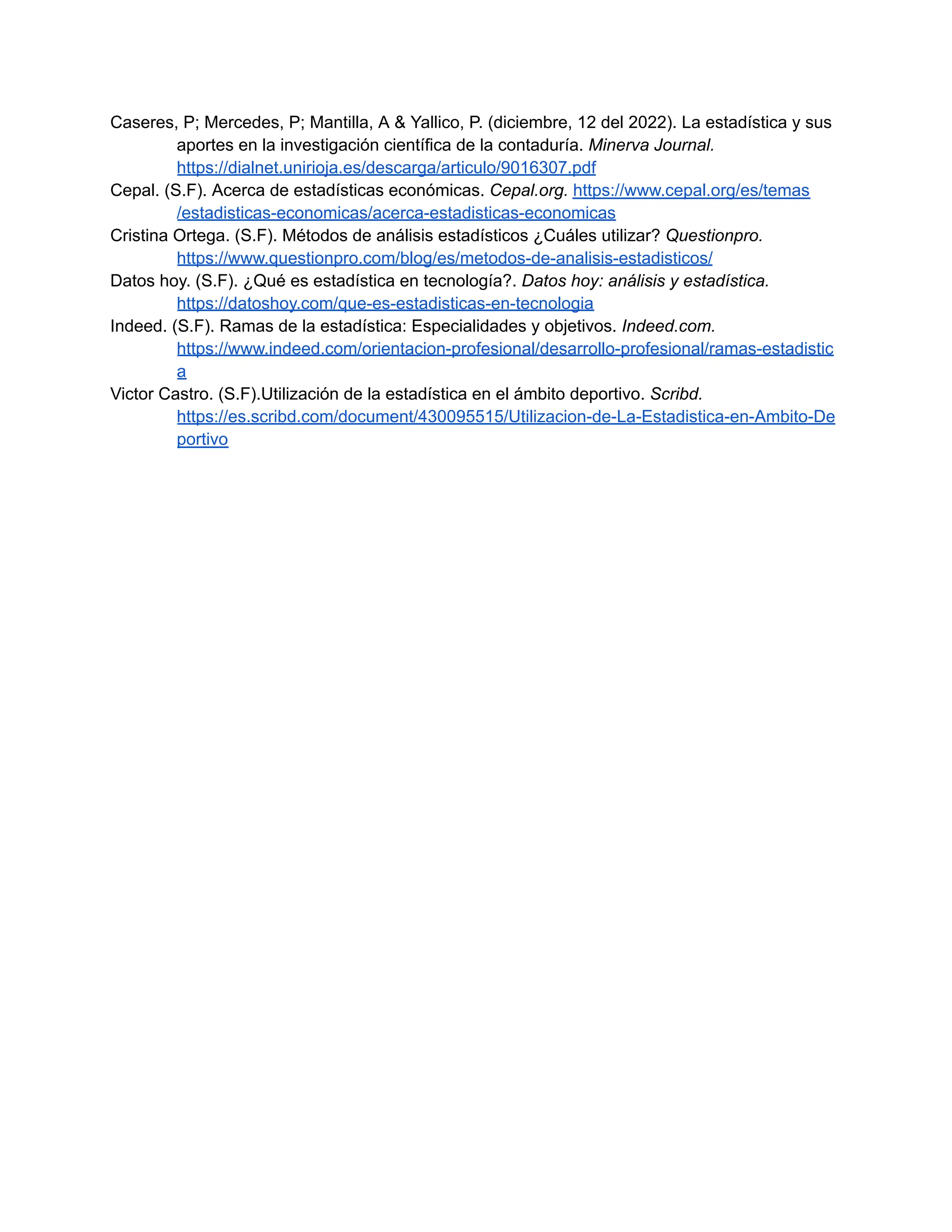Caseres, P; Mercedes, P; Mantilla, A & Yallico, P. (diciembre, 12 del 2022). La estadística y sus
aportes en la investigación científica de la contaduría. Minerva Journal.
https://dialnet.unirioja.es/descarga/articulo/9016307.pdf
Cepal. (S.F). Acerca de estadísticas económicas. Cepal.org. https://www.cepal.org/es/temas
/estadisticas-economicas/acerca-estadisticas-economicas
Cristina Ortega. (S.F). Métodos de análisis estadísticos ¿Cuáles utilizar? Questionpro.
https://www.questionpro.com/blog/es/metodos-de-analisis-estadisticos/
Datos hoy. (S.F). ¿Qué es estadística en tecnología?. Datos hoy: análisis y estadística.
https://datoshoy.com/que-es-estadisticas-en-tecnologia
Indeed. (S.F). Ramas de la estadística: Especialidades y objetivos. Indeed.com.
https://www.indeed.com/orientacion-profesional/desarrollo-profesional/ramas-estadistic
a
Victor Castro. (S.F).Utilización de la estadística en el ámbito deportivo. Scribd.
https://es.scribd.com/document/430095515/Utilizacion-de-La-Estadistica-en-Ambito-De
portivo
 