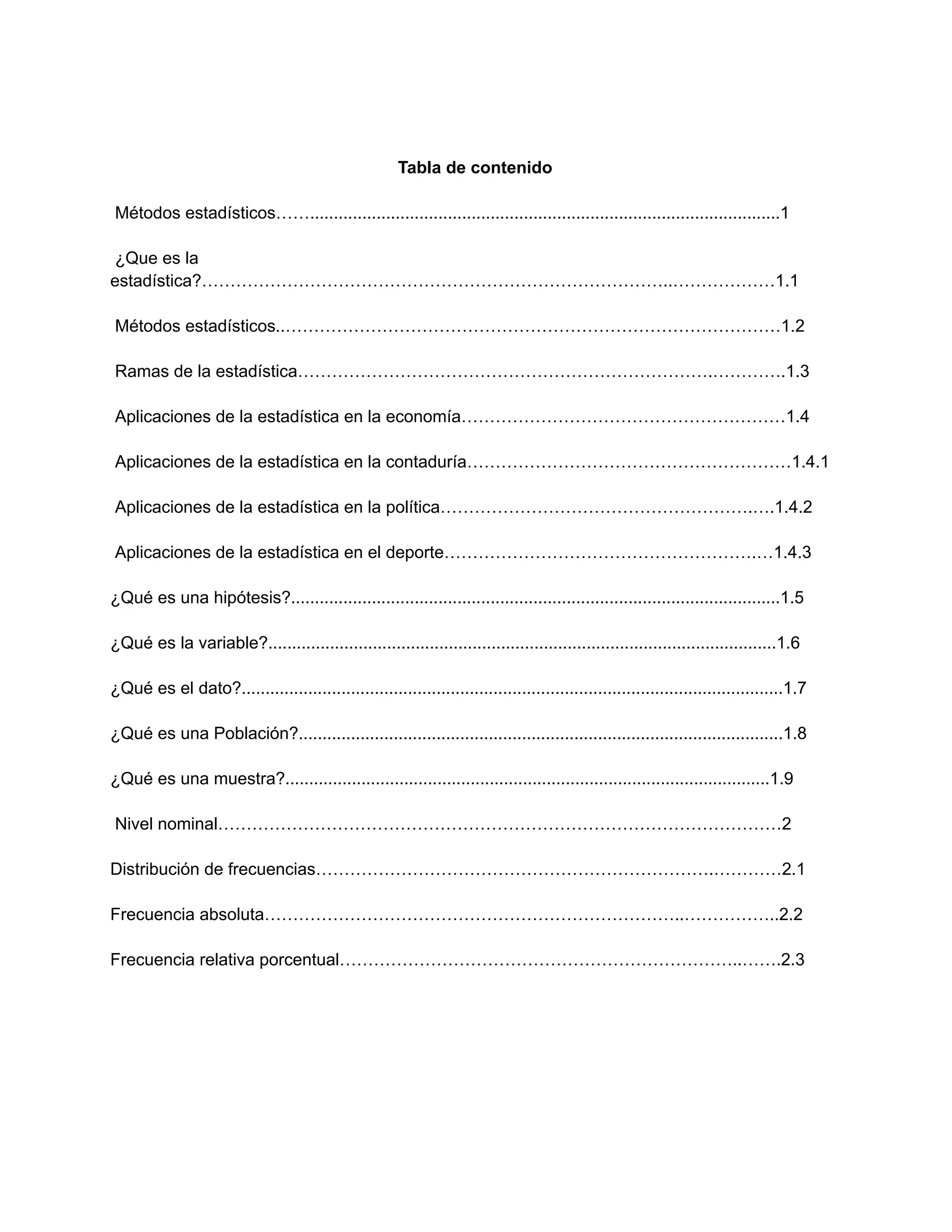 Tabla de contenido
Métodos estadísticos……...................................................................................................1
¿Que es la
estadística?………………………………………………………………………..………………1.1
Métodos estadísticos..……………………………………………………………………………1.2
Ramas de la estadística……………………………………………………………….………….1.3
Aplicaciones de la estadística en la economía…………………………………………………1.4
Aplicaciones de la estadística en la contaduría…………………………………………………1.4.1
Aplicaciones de la estadística en la política……………………………………………….….1.4.2
Aplicaciones de la estadística en el deporte……………………………………………….…1.4.3
¿Qué es una hipótesis?.......................................................................................................1.5
¿Qué es la variable?...........................................................................................................1.6
¿Qué es el dato?..................................................................................................................1.7
¿Qué es una Población?......................................................................................................1.8
¿Qué es una muestra?......................................................................................................1.9
Nivel nominal………………………………………………………………………………………2
Distribución de frecuencias…………………………………………………………….…………2.1
Frecuencia absoluta………………………………………………………………..……………..2.2
Frecuencia relativa porcentual……………………………………………………………..…….2.3
 