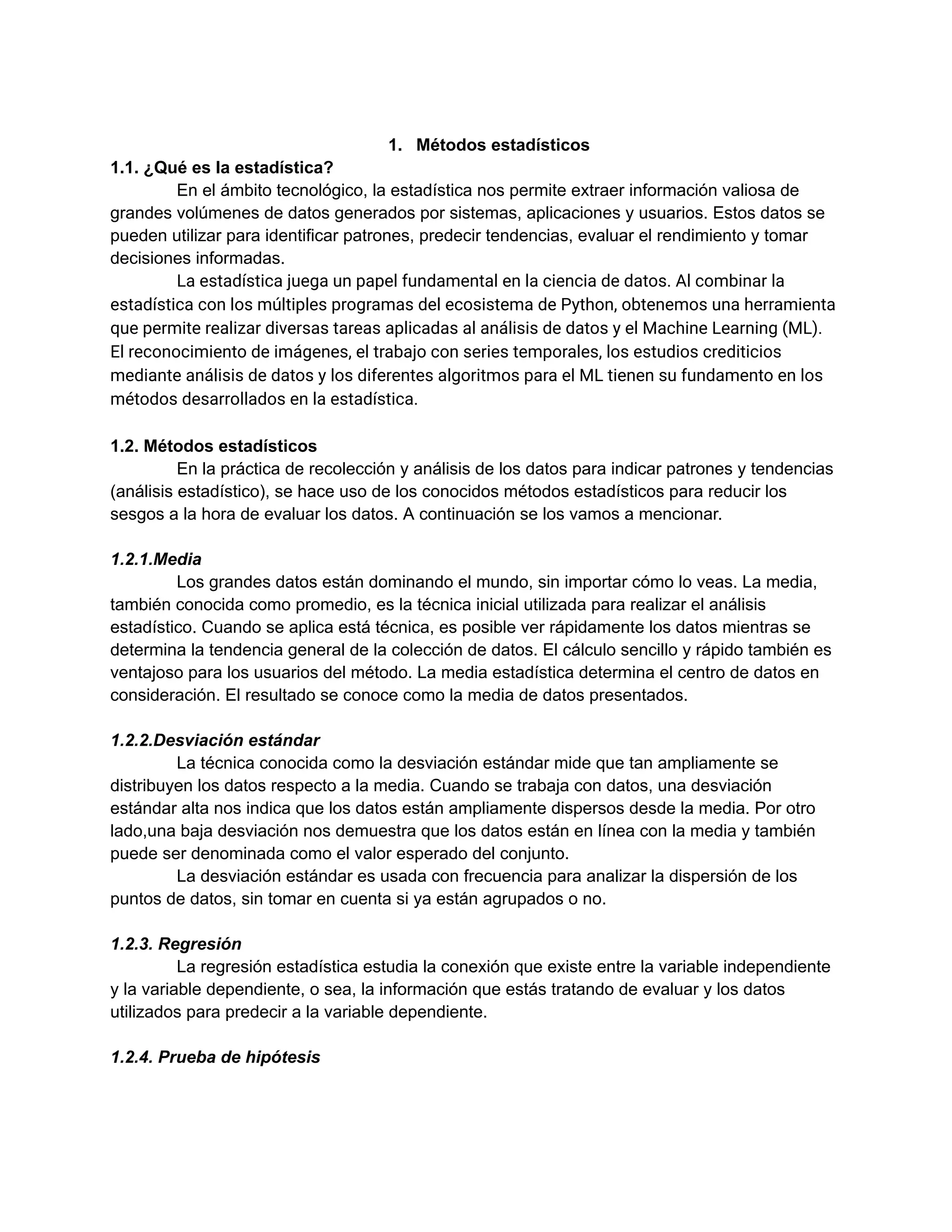 1. Métodos estadísticos
1.1. ¿Qué es la estadística?
En el ámbito tecnológico, la estadística nos permite extraer información valiosa de
grandes volúmenes de datos generados por sistemas, aplicaciones y usuarios. Estos datos se
pueden utilizar para identificar patrones, predecir tendencias, evaluar el rendimiento y tomar
decisiones informadas.
La estadística juega un papel fundamental en la ciencia de datos. Al combinar la
estadística con los múltiples programas del ecosistema de Python, obtenemos una herramienta
que permite realizar diversas tareas aplicadas al análisis de datos y el Machine Learning (ML).
El reconocimiento de imágenes, el trabajo con series temporales, los estudios crediticios
mediante análisis de datos y los diferentes algoritmos para el ML tienen su fundamento en los
métodos desarrollados en la estadística.
1.2. Métodos estadísticos
En la práctica de recolección y análisis de los datos para indicar patrones y tendencias
(análisis estadístico), se hace uso de los conocidos métodos estadísticos para reducir los
sesgos a la hora de evaluar los datos. A continuación se los vamos a mencionar.
1.2.1.Media
Los grandes datos están dominando el mundo, sin importar cómo lo veas. La media,
también conocida como promedio, es la técnica inicial utilizada para realizar el análisis
estadístico. Cuando se aplica está técnica, es posible ver rápidamente los datos mientras se
determina la tendencia general de la colección de datos. El cálculo sencillo y rápido también es
ventajoso para los usuarios del método. La media estadística determina el centro de datos en
consideración. El resultado se conoce como la media de datos presentados.
1.2.2.Desviación estándar
La técnica conocida como la desviación estándar mide que tan ampliamente se
distribuyen los datos respecto a la media. Cuando se trabaja con datos, una desviación
estándar alta nos indica que los datos están ampliamente dispersos desde la media. Por otro
lado,una baja desviación nos demuestra que los datos están en línea con la media y también
puede ser denominada como el valor esperado del conjunto.
La desviación estándar es usada con frecuencia para analizar la dispersión de los
puntos de datos, sin tomar en cuenta si ya están agrupados o no.
1.2.3. Regresión
La regresión estadística estudia la conexión que existe entre la variable independiente
y la variable dependiente, o sea, la información que estás tratando de evaluar y los datos
utilizados para predecir a la variable dependiente.
1.2.4. Prueba de hipótesis
 
