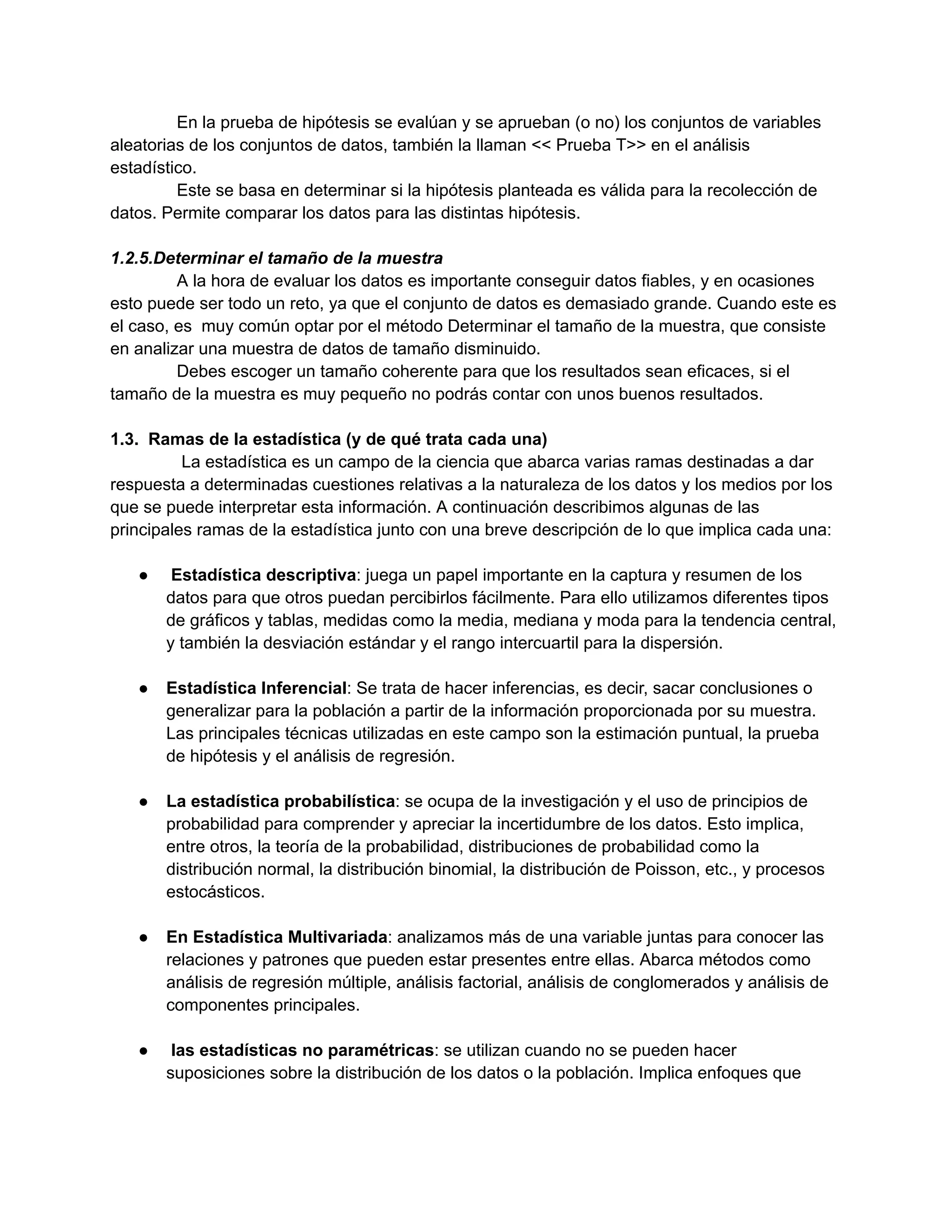 En la prueba de hipótesis se evalúan y se aprueban (o no) los conjuntos de variables
aleatorias de los conjuntos de datos, también la llaman << Prueba T>> en el análisis
estadístico.
Este se basa en determinar si la hipótesis planteada es válida para la recolección de
datos. Permite comparar los datos para las distintas hipótesis.
1.2.5.Determinar el tamaño de la muestra
A la hora de evaluar los datos es importante conseguir datos fiables, y en ocasiones
esto puede ser todo un reto, ya que el conjunto de datos es demasiado grande. Cuando este es
el caso, es muy común optar por el método Determinar el tamaño de la muestra, que consiste
en analizar una muestra de datos de tamaño disminuido.
Debes escoger un tamaño coherente para que los resultados sean eficaces, si el
tamaño de la muestra es muy pequeño no podrás contar con unos buenos resultados.
1.3. Ramas de la estadística (y de qué trata cada una)
La estadística es un campo de la ciencia que abarca varias ramas destinadas a dar
respuesta a determinadas cuestiones relativas a la naturaleza de los datos y los medios por los
que se puede interpretar esta información. A continuación describimos algunas de las
principales ramas de la estadística junto con una breve descripción de lo que implica cada una:
● Estadística descriptiva: juega un papel importante en la captura y resumen de los
datos para que otros puedan percibirlos fácilmente. Para ello utilizamos diferentes tipos
de gráficos y tablas, medidas como la media, mediana y moda para la tendencia central,
y también la desviación estándar y el rango intercuartil para la dispersión.
● Estadística Inferencial: Se trata de hacer inferencias, es decir, sacar conclusiones o
generalizar para la población a partir de la información proporcionada por su muestra.
Las principales técnicas utilizadas en este campo son la estimación puntual, la prueba
de hipótesis y el análisis de regresión.
● La estadística probabilística: se ocupa de la investigación y el uso de principios de
probabilidad para comprender y apreciar la incertidumbre de los datos. Esto implica,
entre otros, la teoría de la probabilidad, distribuciones de probabilidad como la
distribución normal, la distribución binomial, la distribución de Poisson, etc., y procesos
estocásticos.
● En Estadística Multivariada: analizamos más de una variable juntas para conocer las
relaciones y patrones que pueden estar presentes entre ellas. Abarca métodos como
análisis de regresión múltiple, análisis factorial, análisis de conglomerados y análisis de
componentes principales.
● las estadísticas no paramétricas: se utilizan cuando no se pueden hacer
suposiciones sobre la distribución de los datos o la población. Implica enfoques que
 