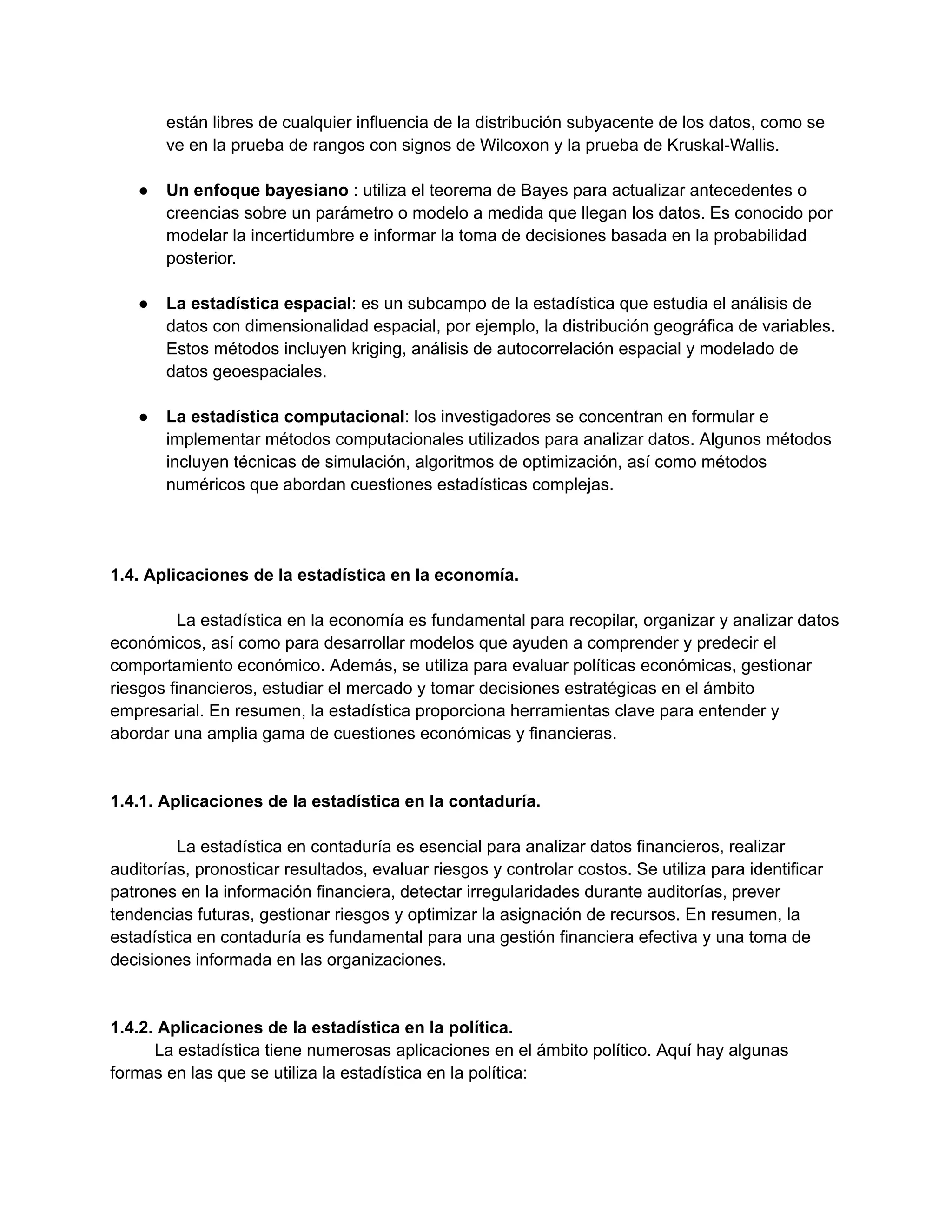 están libres de cualquier influencia de la distribución subyacente de los datos, como se
ve en la prueba de rangos con signos de Wilcoxon y la prueba de Kruskal-Wallis.
● Un enfoque bayesiano : utiliza el teorema de Bayes para actualizar antecedentes o
creencias sobre un parámetro o modelo a medida que llegan los datos. Es conocido por
modelar la incertidumbre e informar la toma de decisiones basada en la probabilidad
posterior.
● La estadística espacial: es un subcampo de la estadística que estudia el análisis de
datos con dimensionalidad espacial, por ejemplo, la distribución geográfica de variables.
Estos métodos incluyen kriging, análisis de autocorrelación espacial y modelado de
datos geoespaciales.
● La estadística computacional: los investigadores se concentran en formular e
implementar métodos computacionales utilizados para analizar datos. Algunos métodos
incluyen técnicas de simulación, algoritmos de optimización, así como métodos
numéricos que abordan cuestiones estadísticas complejas.
1.4. Aplicaciones de la estadística en la economía.
La estadística en la economía es fundamental para recopilar, organizar y analizar datos
económicos, así como para desarrollar modelos que ayuden a comprender y predecir el
comportamiento económico. Además, se utiliza para evaluar políticas económicas, gestionar
riesgos financieros, estudiar el mercado y tomar decisiones estratégicas en el ámbito
empresarial. En resumen, la estadística proporciona herramientas clave para entender y
abordar una amplia gama de cuestiones económicas y financieras.
1.4.1. Aplicaciones de la estadística en la contaduría.
La estadística en contaduría es esencial para analizar datos financieros, realizar
auditorías, pronosticar resultados, evaluar riesgos y controlar costos. Se utiliza para identificar
patrones en la información financiera, detectar irregularidades durante auditorías, prever
tendencias futuras, gestionar riesgos y optimizar la asignación de recursos. En resumen, la
estadística en contaduría es fundamental para una gestión financiera efectiva y una toma de
decisiones informada en las organizaciones.
1.4.2. Aplicaciones de la estadística en la política.
La estadística tiene numerosas aplicaciones en el ámbito político. Aquí hay algunas
formas en las que se utiliza la estadística en la política:
 