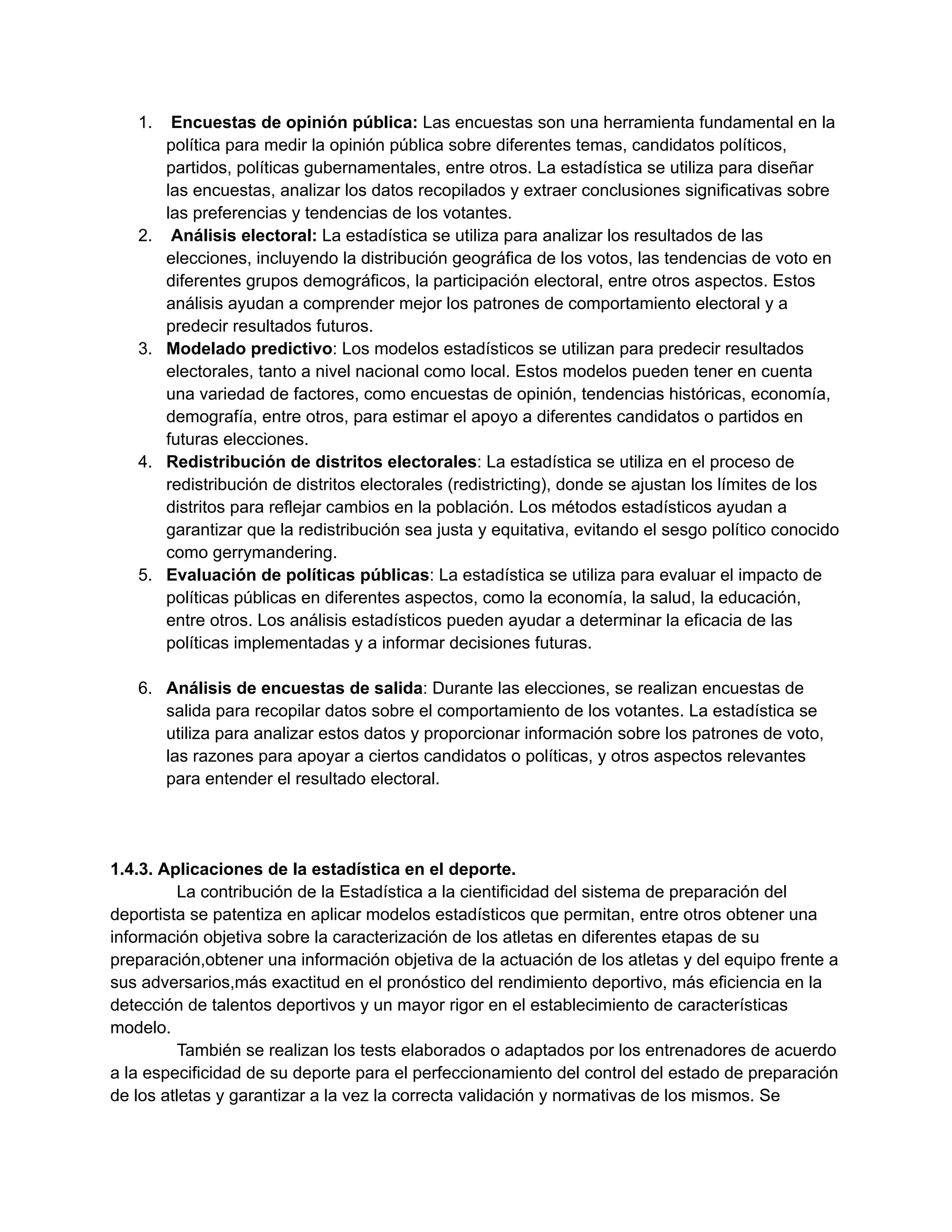 1. Encuestas de opinión pública: Las encuestas son una herramienta fundamental en la
política para medir la opinión pública sobre diferentes temas, candidatos políticos,
partidos, políticas gubernamentales, entre otros. La estadística se utiliza para diseñar
las encuestas, analizar los datos recopilados y extraer conclusiones significativas sobre
las preferencias y tendencias de los votantes.
2. Análisis electoral: La estadística se utiliza para analizar los resultados de las
elecciones, incluyendo la distribución geográfica de los votos, las tendencias de voto en
diferentes grupos demográficos, la participación electoral, entre otros aspectos. Estos
análisis ayudan a comprender mejor los patrones de comportamiento electoral y a
predecir resultados futuros.
3. Modelado predictivo: Los modelos estadísticos se utilizan para predecir resultados
electorales, tanto a nivel nacional como local. Estos modelos pueden tener en cuenta
una variedad de factores, como encuestas de opinión, tendencias históricas, economía,
demografía, entre otros, para estimar el apoyo a diferentes candidatos o partidos en
futuras elecciones.
4. Redistribución de distritos electorales: La estadística se utiliza en el proceso de
redistribución de distritos electorales (redistricting), donde se ajustan los límites de los
distritos para reflejar cambios en la población. Los métodos estadísticos ayudan a
garantizar que la redistribución sea justa y equitativa, evitando el sesgo político conocido
como gerrymandering.
5. Evaluación de políticas públicas: La estadística se utiliza para evaluar el impacto de
políticas públicas en diferentes aspectos, como la economía, la salud, la educación,
entre otros. Los análisis estadísticos pueden ayudar a determinar la eficacia de las
políticas implementadas y a informar decisiones futuras.
6. Análisis de encuestas de salida: Durante las elecciones, se realizan encuestas de
salida para recopilar datos sobre el comportamiento de los votantes. La estadística se
utiliza para analizar estos datos y proporcionar información sobre los patrones de voto,
las razones para apoyar a ciertos candidatos o políticas, y otros aspectos relevantes
para entender el resultado electoral.
1.4.3. Aplicaciones de la estadística en el deporte.
La contribución de la Estadística a la cientificidad del sistema de preparación del
deportista se patentiza en aplicar modelos estadísticos que permitan, entre otros obtener una
información objetiva sobre la caracterización de los atletas en diferentes etapas de su
preparación,obtener una información objetiva de la actuación de los atletas y del equipo frente a
sus adversarios,más exactitud en el pronóstico del rendimiento deportivo, más eficiencia en la
detección de talentos deportivos y un mayor rigor en el establecimiento de características
modelo.
También se realizan los tests elaborados o adaptados por los entrenadores de acuerdo
a la especificidad de su deporte para el perfeccionamiento del control del estado de preparación
de los atletas y garantizar a la vez la correcta validación y normativas de los mismos. Se
 