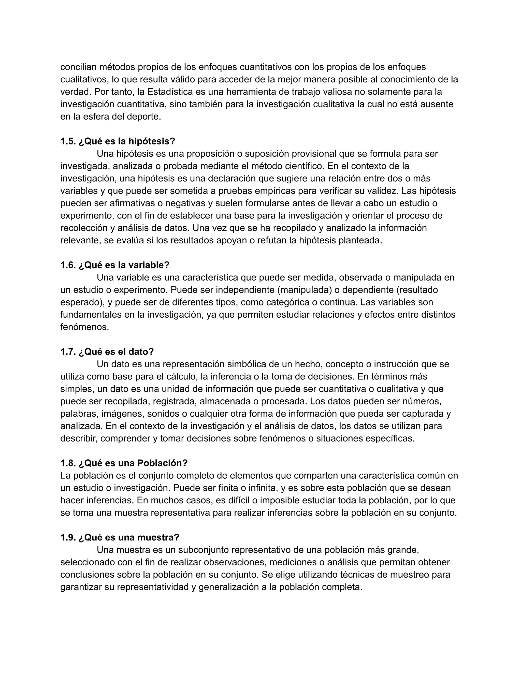 concilian métodos propios de los enfoques cuantitativos con los propios de los enfoques
cualitativos, lo que resulta válido para acceder de la mejor manera posible al conocimiento de la
verdad. Por tanto, la Estadística es una herramienta de trabajo valiosa no solamente para la
investigación cuantitativa, sino también para la investigación cualitativa la cual no está ausente
en la esfera del deporte.
1.5. ¿Qué es la hipótesis?
Una hipótesis es una proposición o suposición provisional que se formula para ser
investigada, analizada o probada mediante el método científico. En el contexto de la
investigación, una hipótesis es una declaración que sugiere una relación entre dos o más
variables y que puede ser sometida a pruebas empíricas para verificar su validez. Las hipótesis
pueden ser afirmativas o negativas y suelen formularse antes de llevar a cabo un estudio o
experimento, con el fin de establecer una base para la investigación y orientar el proceso de
recolección y análisis de datos. Una vez que se ha recopilado y analizado la información
relevante, se evalúa si los resultados apoyan o refutan la hipótesis planteada.
1.6. ¿Qué es la variable?
Una variable es una característica que puede ser medida, observada o manipulada en
un estudio o experimento. Puede ser independiente (manipulada) o dependiente (resultado
esperado), y puede ser de diferentes tipos, como categórica o continua. Las variables son
fundamentales en la investigación, ya que permiten estudiar relaciones y efectos entre distintos
fenómenos.
1.7. ¿Qué es el dato?
Un dato es una representación simbólica de un hecho, concepto o instrucción que se
utiliza como base para el cálculo, la inferencia o la toma de decisiones. En términos más
simples, un dato es una unidad de información que puede ser cuantitativa o cualitativa y que
puede ser recopilada, registrada, almacenada o procesada. Los datos pueden ser números,
palabras, imágenes, sonidos o cualquier otra forma de información que pueda ser capturada y
analizada. En el contexto de la investigación y el análisis de datos, los datos se utilizan para
describir, comprender y tomar decisiones sobre fenómenos o situaciones específicas.
1.8. ¿Qué es una Población?
La población es el conjunto completo de elementos que comparten una característica común en
un estudio o investigación. Puede ser finita o infinita, y es sobre esta población que se desean
hacer inferencias. En muchos casos, es difícil o imposible estudiar toda la población, por lo que
se toma una muestra representativa para realizar inferencias sobre la población en su conjunto.
1.9. ¿Qué es una muestra?
Una muestra es un subconjunto representativo de una población más grande,
seleccionado con el fin de realizar observaciones, mediciones o análisis que permitan obtener
conclusiones sobre la población en su conjunto. Se elige utilizando técnicas de muestreo para
garantizar su representatividad y generalización a la población completa.
 