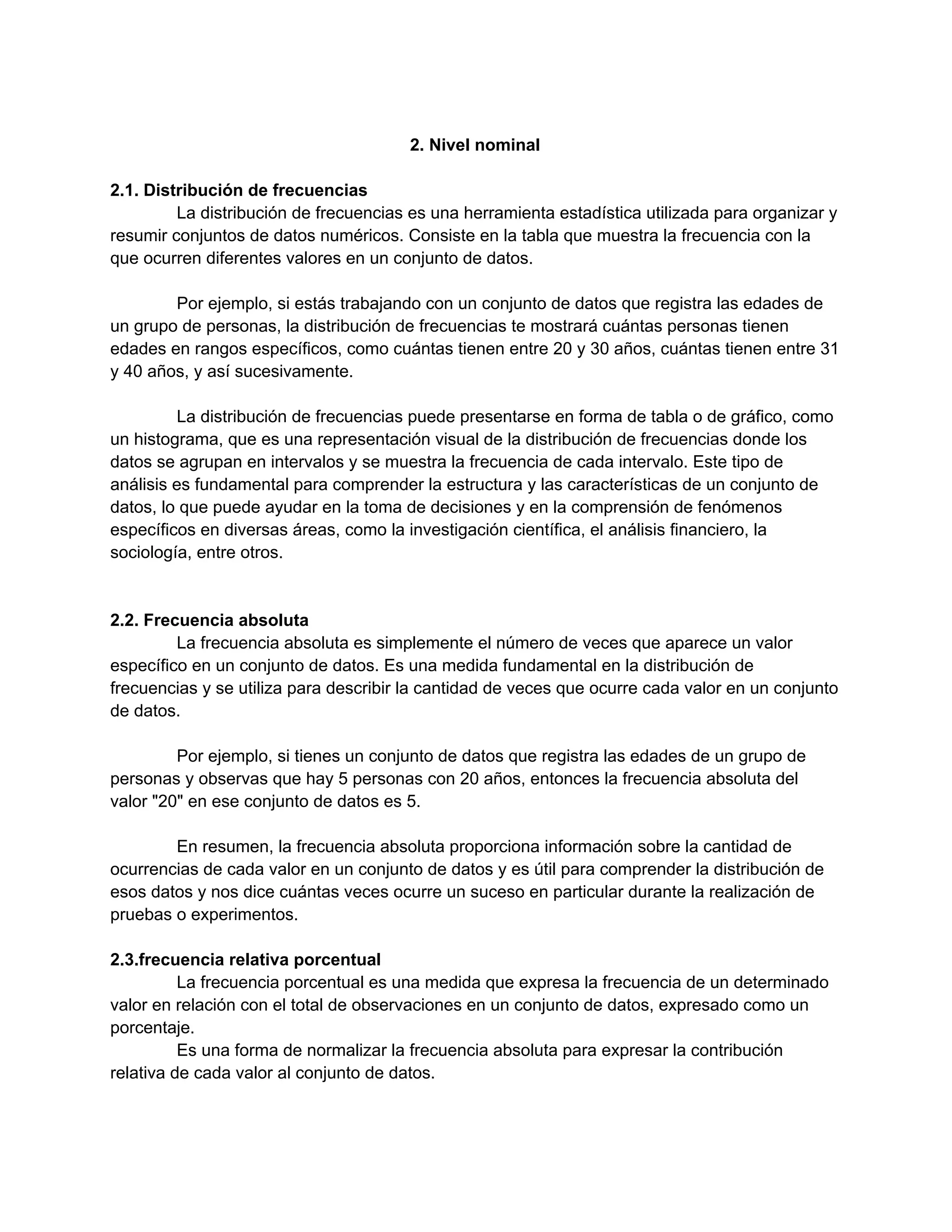 2. Nivel nominal
2.1. Distribución de frecuencias
La distribución de frecuencias es una herramienta estadística utilizada para organizar y
resumir conjuntos de datos numéricos. Consiste en la tabla que muestra la frecuencia con la
que ocurren diferentes valores en un conjunto de datos.
Por ejemplo, si estás trabajando con un conjunto de datos que registra las edades de
un grupo de personas, la distribución de frecuencias te mostrará cuántas personas tienen
edades en rangos específicos, como cuántas tienen entre 20 y 30 años, cuántas tienen entre 31
y 40 años, y así sucesivamente.
La distribución de frecuencias puede presentarse en forma de tabla o de gráfico, como
un histograma, que es una representación visual de la distribución de frecuencias donde los
datos se agrupan en intervalos y se muestra la frecuencia de cada intervalo. Este tipo de
análisis es fundamental para comprender la estructura y las características de un conjunto de
datos, lo que puede ayudar en la toma de decisiones y en la comprensión de fenómenos
específicos en diversas áreas, como la investigación científica, el análisis financiero, la
sociología, entre otros.
2.2. Frecuencia absoluta
La frecuencia absoluta es simplemente el número de veces que aparece un valor
específico en un conjunto de datos. Es una medida fundamental en la distribución de
frecuencias y se utiliza para describir la cantidad de veces que ocurre cada valor en un conjunto
de datos.
Por ejemplo, si tienes un conjunto de datos que registra las edades de un grupo de
personas y observas que hay 5 personas con 20 años, entonces la frecuencia absoluta del
valor "20" en ese conjunto de datos es 5.
En resumen, la frecuencia absoluta proporciona información sobre la cantidad de
ocurrencias de cada valor en un conjunto de datos y es útil para comprender la distribución de
esos datos y nos dice cuántas veces ocurre un suceso en particular durante la realización de
pruebas o experimentos.
2.3.frecuencia relativa porcentual
La frecuencia porcentual es una medida que expresa la frecuencia de un determinado
valor en relación con el total de observaciones en un conjunto de datos, expresado como un
porcentaje.
Es una forma de normalizar la frecuencia absoluta para expresar la contribución
relativa de cada valor al conjunto de datos.
 