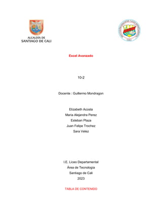 Excel Avanzado
10-2
Docente : Guillermo Mondragon
Elizabeth Acosta
Maria Alejandra Perez
Esteban Plaza
Juan Felipe Trochez
Sara Velez
I.E. Liceo Departamental
Área de Tecnología
Santiago de Cali
2023
TABLA DE CONTENIDO
 