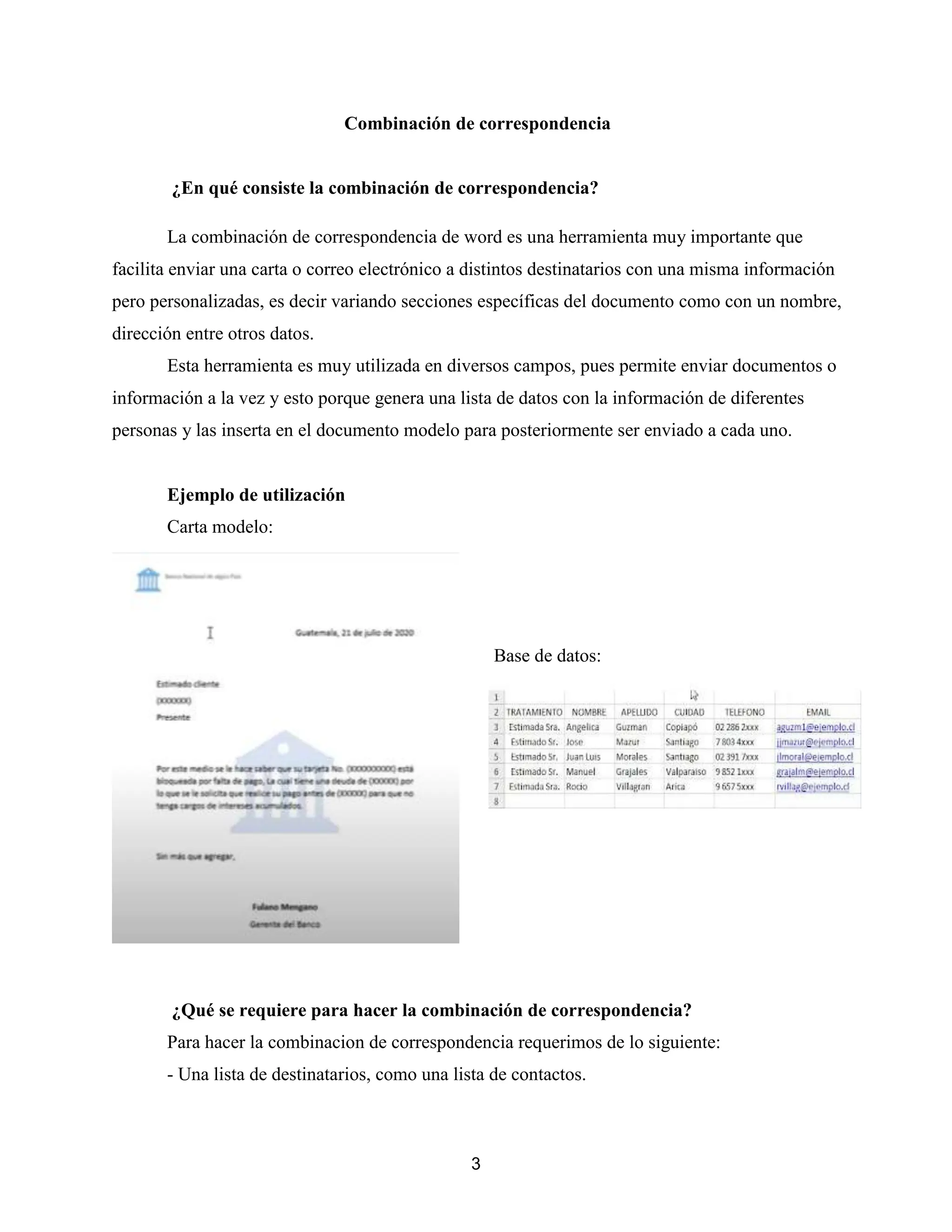 3
Combinación de correspondencia
¿En qué consiste la combinación de correspondencia?
La combinación de correspondencia de word es una herramienta muy importante que
facilita enviar una carta o correo electrónico a distintos destinatarios con una misma información
pero personalizadas, es decir variando secciones específicas del documento como con un nombre,
dirección entre otros datos.
Esta herramienta es muy utilizada en diversos campos, pues permite enviar documentos o
información a la vez y esto porque genera una lista de datos con la información de diferentes
personas y las inserta en el documento modelo para posteriormente ser enviado a cada uno.
Ejemplo de utilización
Carta modelo:
Base de datos:
¿Qué se requiere para hacer la combinación de correspondencia?
Para hacer la combinacion de correspondencia requerimos de lo siguiente:
- Una lista de destinatarios, como una lista de contactos.
 