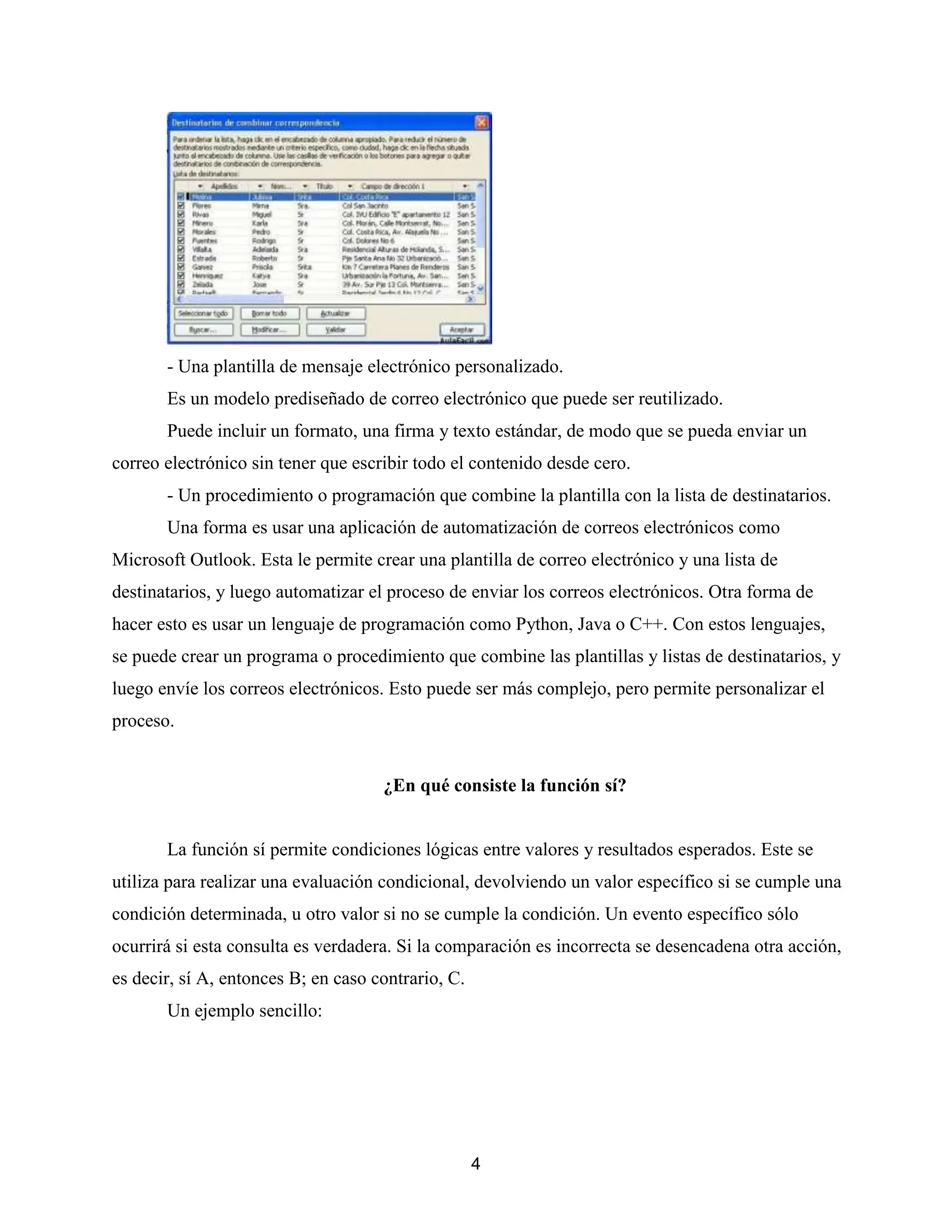 4
- Una plantilla de mensaje electrónico personalizado.
Es un modelo prediseñado de correo electrónico que puede ser reutilizado.
Puede incluir un formato, una firma y texto estándar, de modo que se pueda enviar un
correo electrónico sin tener que escribir todo el contenido desde cero.
- Un procedimiento o programación que combine la plantilla con la lista de destinatarios.
Una forma es usar una aplicación de automatización de correos electrónicos como
Microsoft Outlook. Esta le permite crear una plantilla de correo electrónico y una lista de
destinatarios, y luego automatizar el proceso de enviar los correos electrónicos. Otra forma de
hacer esto es usar un lenguaje de programación como Python, Java o C++. Con estos lenguajes,
se puede crear un programa o procedimiento que combine las plantillas y listas de destinatarios, y
luego envíe los correos electrónicos. Esto puede ser más complejo, pero permite personalizar el
proceso.
¿En qué consiste la función sí?
La función sí permite condiciones lógicas entre valores y resultados esperados. Este se
utiliza para realizar una evaluación condicional, devolviendo un valor específico si se cumple una
condición determinada, u otro valor si no se cumple la condición. Un evento específico sólo
ocurrirá si esta consulta es verdadera. Si la comparación es incorrecta se desencadena otra acción,
es decir, sí A, entonces B; en caso contrario, C.
Un ejemplo sencillo:
 