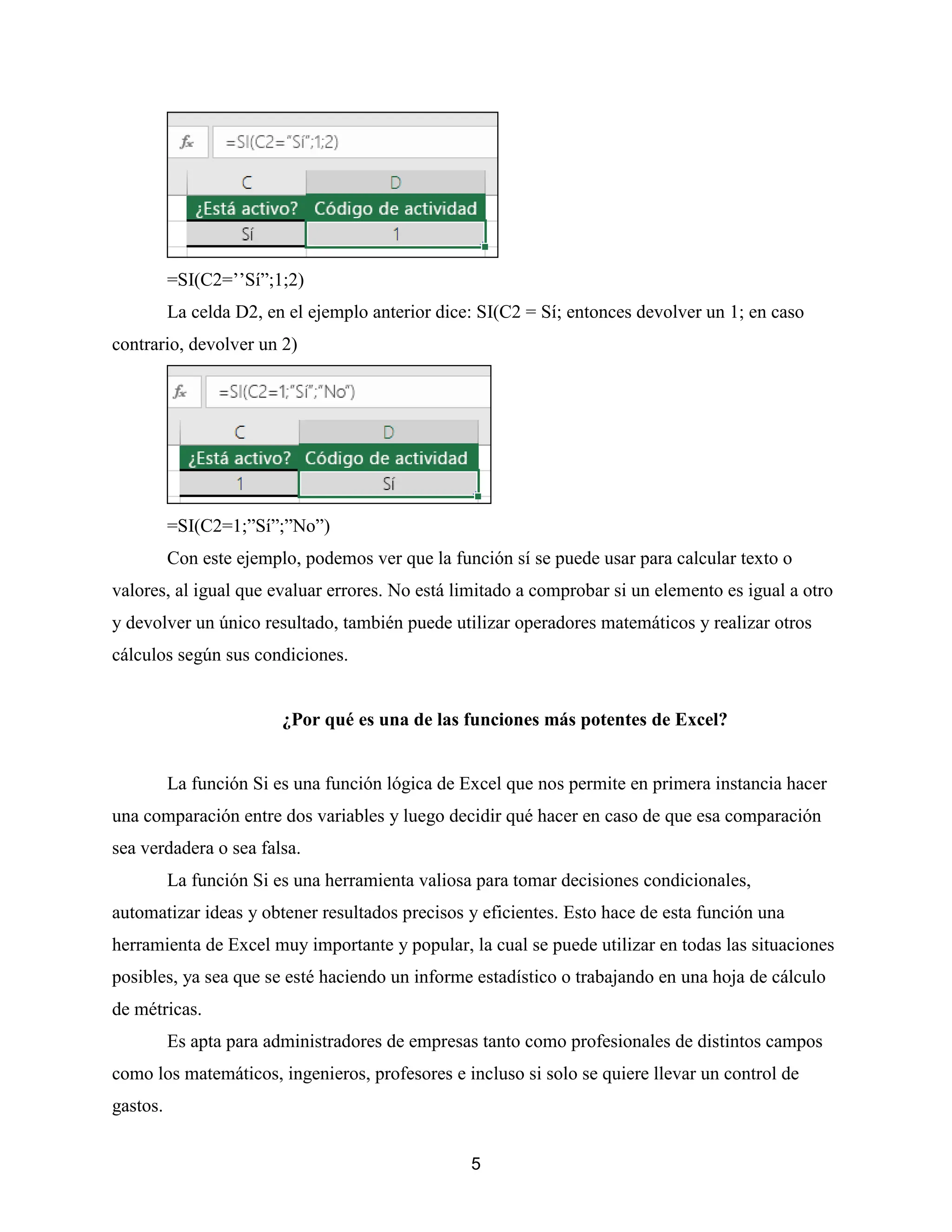 5
=SI(C2=’’Sí”;1;2)
La celda D2, en el ejemplo anterior dice: SI(C2 = Sí; entonces devolver un 1; en caso
contrario, devolver un 2)
=SI(C2=1;”Sí”;”No”)
Con este ejemplo, podemos ver que la función sí se puede usar para calcular texto o
valores, al igual que evaluar errores. No está limitado a comprobar si un elemento es igual a otro
y devolver un único resultado, también puede utilizar operadores matemáticos y realizar otros
cálculos según sus condiciones.
¿Por qué es una de las funciones más potentes de Excel?
La función Si es una función lógica de Excel que nos permite en primera instancia hacer
una comparación entre dos variables y luego decidir qué hacer en caso de que esa comparación
sea verdadera o sea falsa.
La función Si es una herramienta valiosa para tomar decisiones condicionales,
automatizar ideas y obtener resultados precisos y eficientes. Esto hace de esta función una
herramienta de Excel muy importante y popular, la cual se puede utilizar en todas las situaciones
posibles, ya sea que se esté haciendo un informe estadístico o trabajando en una hoja de cálculo
de métricas.
Es apta para administradores de empresas tanto como profesionales de distintos campos
como los matemáticos, ingenieros, profesores e incluso si solo se quiere llevar un control de
gastos.
 