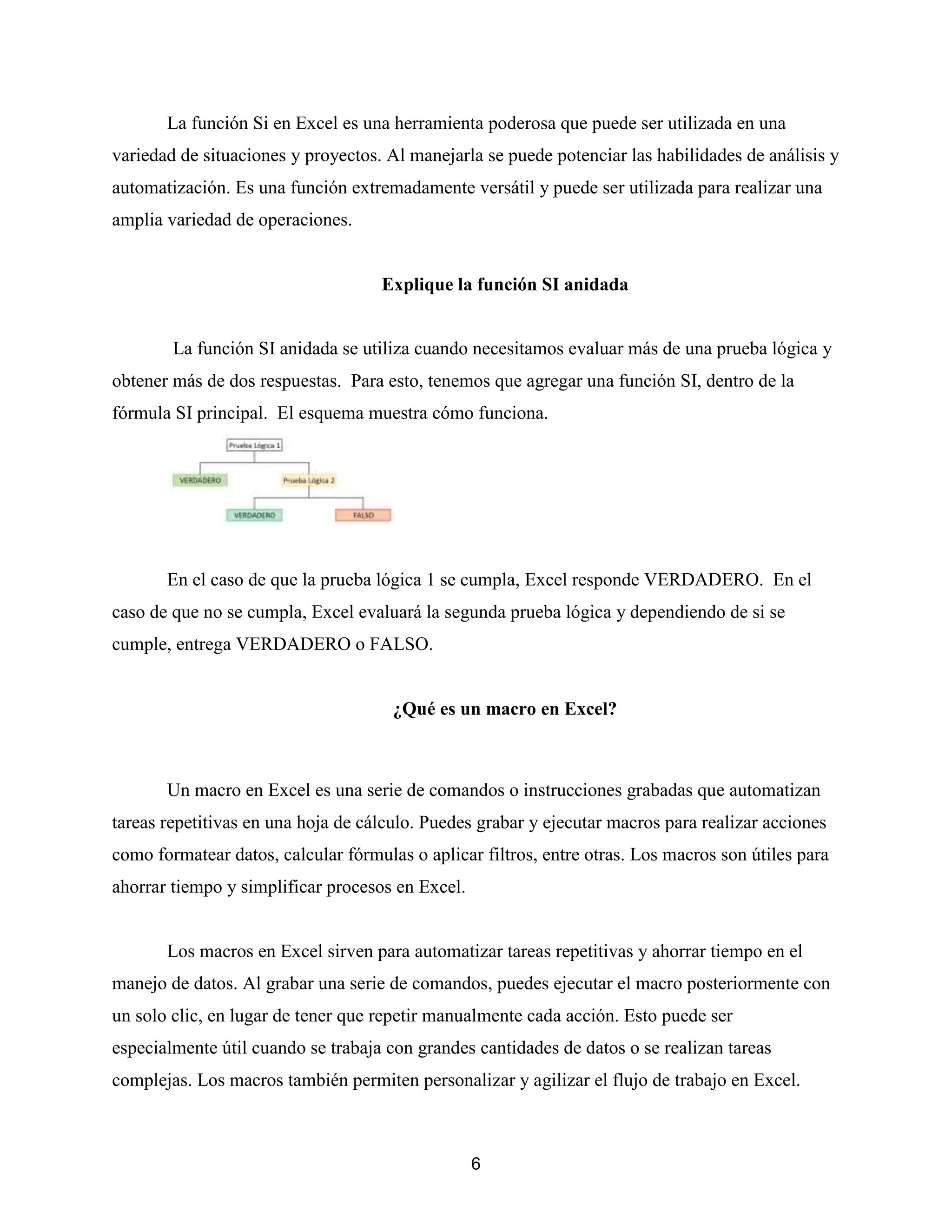 6
La función Si en Excel es una herramienta poderosa que puede ser utilizada en una
variedad de situaciones y proyectos. Al manejarla se puede potenciar las habilidades de análisis y
automatización. Es una función extremadamente versátil y puede ser utilizada para realizar una
amplia variedad de operaciones.
Explique la función SI anidada
La función SI anidada se utiliza cuando necesitamos evaluar más de una prueba lógica y
obtener más de dos respuestas. Para esto, tenemos que agregar una función SI, dentro de la
fórmula SI principal. El esquema muestra cómo funciona.
En el caso de que la prueba lógica 1 se cumpla, Excel responde VERDADERO. En el
caso de que no se cumpla, Excel evaluará la segunda prueba lógica y dependiendo de si se
cumple, entrega VERDADERO o FALSO.
¿Qué es un macro en Excel?
Un macro en Excel es una serie de comandos o instrucciones grabadas que automatizan
tareas repetitivas en una hoja de cálculo. Puedes grabar y ejecutar macros para realizar acciones
como formatear datos, calcular fórmulas o aplicar filtros, entre otras. Los macros son útiles para
ahorrar tiempo y simplificar procesos en Excel.
Los macros en Excel sirven para automatizar tareas repetitivas y ahorrar tiempo en el
manejo de datos. Al grabar una serie de comandos, puedes ejecutar el macro posteriormente con
un solo clic, en lugar de tener que repetir manualmente cada acción. Esto puede ser
especialmente útil cuando se trabaja con grandes cantidades de datos o se realizan tareas
complejas. Los macros también permiten personalizar y agilizar el flujo de trabajo en Excel.
 