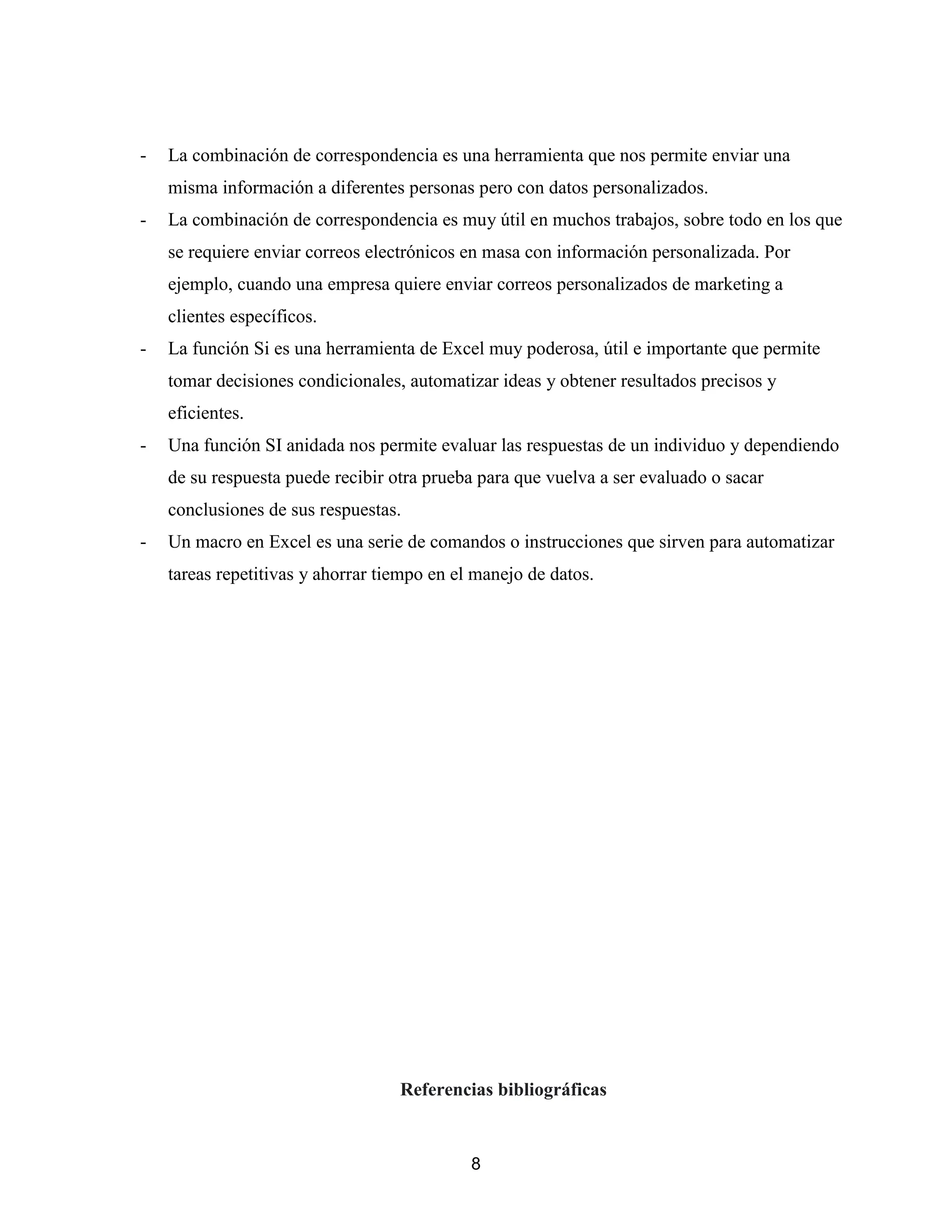 8
- La combinación de correspondencia es una herramienta que nos permite enviar una
misma información a diferentes personas pero con datos personalizados.
- La combinación de correspondencia es muy útil en muchos trabajos, sobre todo en los que
se requiere enviar correos electrónicos en masa con información personalizada. Por
ejemplo, cuando una empresa quiere enviar correos personalizados de marketing a
clientes específicos.
- La función Si es una herramienta de Excel muy poderosa, útil e importante que permite
tomar decisiones condicionales, automatizar ideas y obtener resultados precisos y
eficientes.
- Una función SI anidada nos permite evaluar las respuestas de un individuo y dependiendo
de su respuesta puede recibir otra prueba para que vuelva a ser evaluado o sacar
conclusiones de sus respuestas.
- Un macro en Excel es una serie de comandos o instrucciones que sirven para automatizar
tareas repetitivas y ahorrar tiempo en el manejo de datos.
Referencias bibliográficas
 
