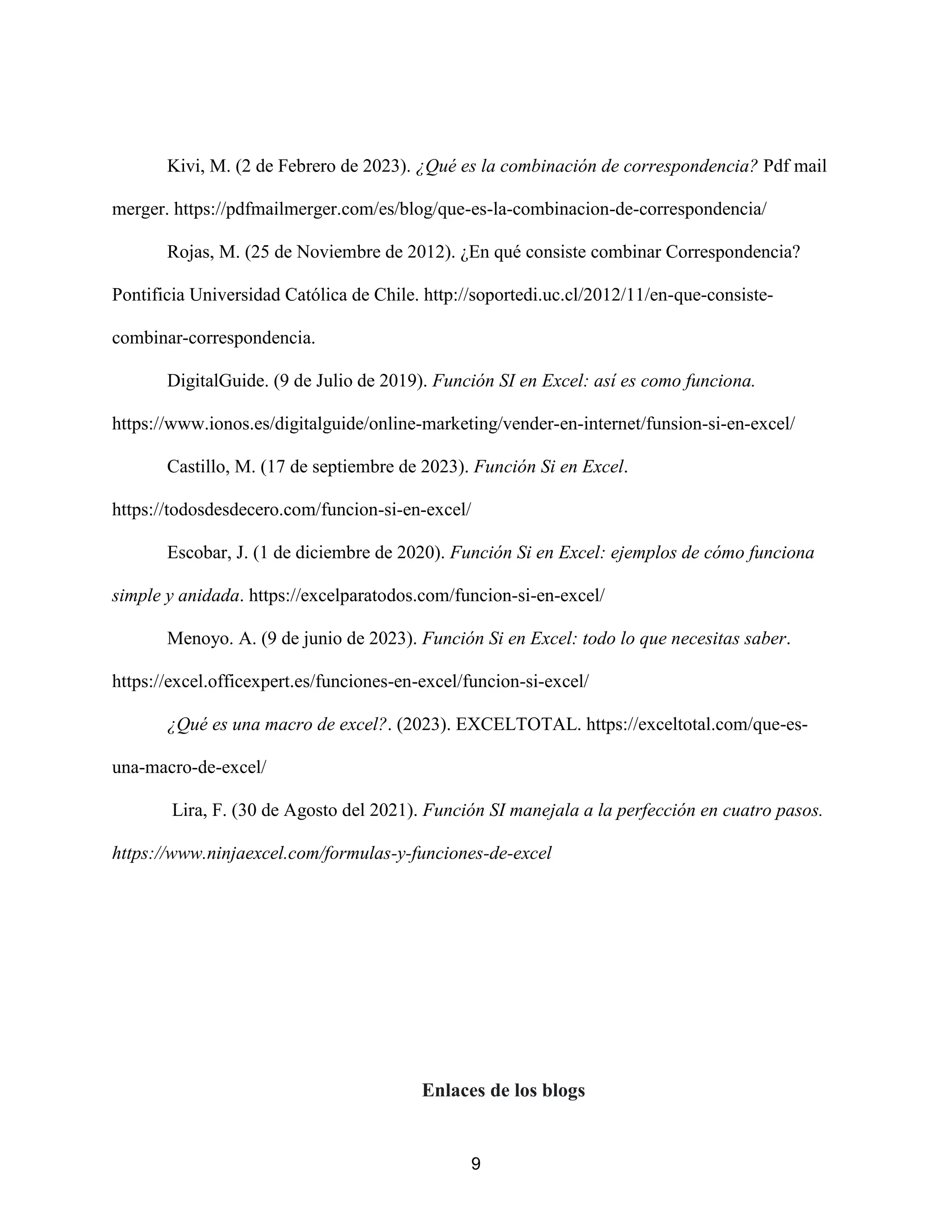 9
Kivi, M. (2 de Febrero de 2023). ¿Qué es la combinación de correspondencia? Pdf mail
merger. https://pdfmailmerger.com/es/blog/que-es-la-combinacion-de-correspondencia/
Rojas, M. (25 de Noviembre de 2012). ¿En qué consiste combinar Correspondencia?
Pontificia Universidad Católica de Chile. http://soportedi.uc.cl/2012/11/en-que-consiste-
combinar-correspondencia.
DigitalGuide. (9 de Julio de 2019). Función SI en Excel: así es como funciona.
https://www.ionos.es/digitalguide/online-marketing/vender-en-internet/funsion-si-en-excel/
Castillo, M. (17 de septiembre de 2023). Función Si en Excel.
https://todosdesdecero.com/funcion-si-en-excel/
Escobar, J. (1 de diciembre de 2020). Función Si en Excel: ejemplos de cómo funciona
simple y anidada. https://excelparatodos.com/funcion-si-en-excel/
Menoyo. A. (9 de junio de 2023). Función Si en Excel: todo lo que necesitas saber.
https://excel.officexpert.es/funciones-en-excel/funcion-si-excel/
¿Qué es una macro de excel?. (2023). EXCELTOTAL. https://exceltotal.com/que-es-
una-macro-de-excel/
Lira, F. (30 de Agosto del 2021). Función SI manejala a la perfección en cuatro pasos.
https://www.ninjaexcel.com/formulas-y-funciones-de-excel
Enlaces de los blogs
 