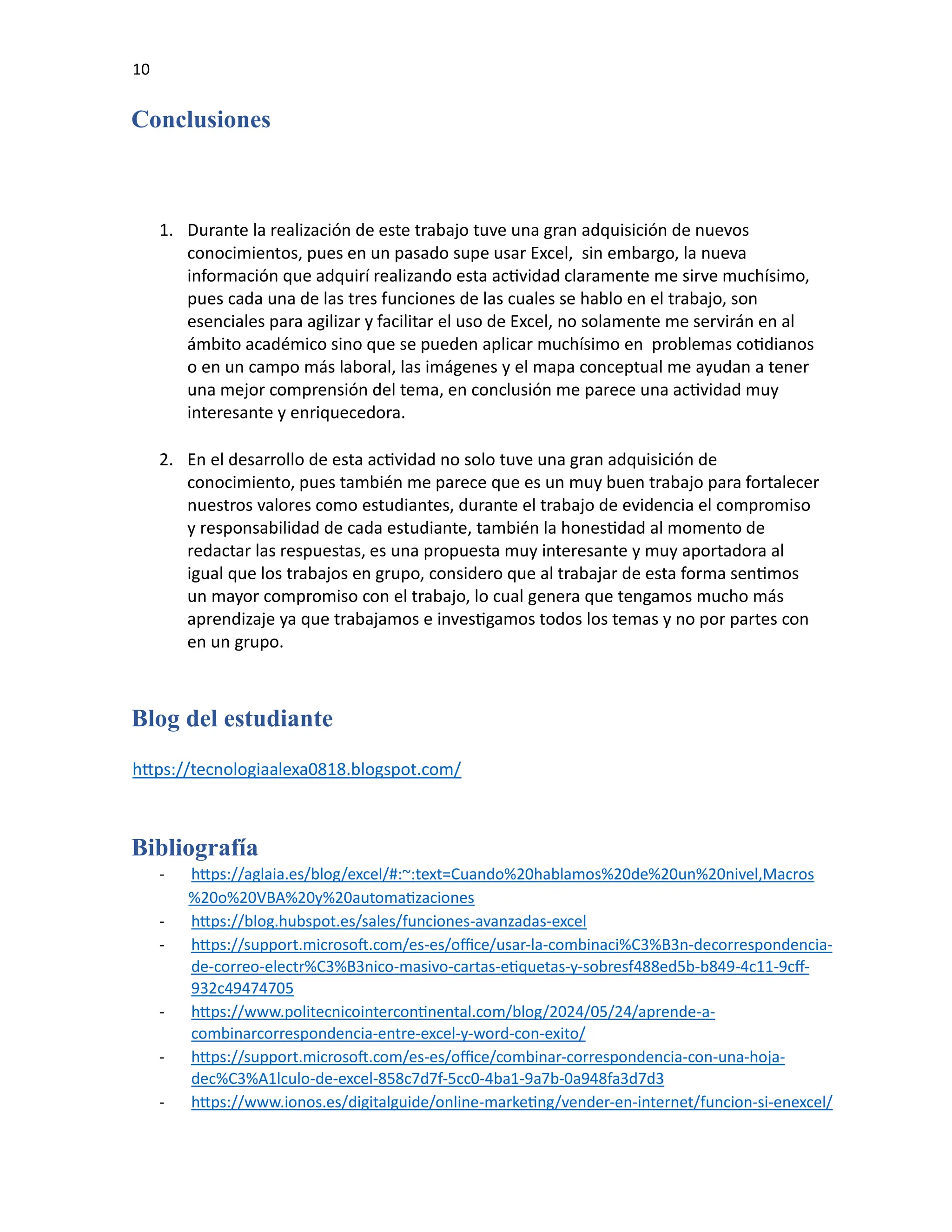 10
Conclusiones
1. Durante la realización de este trabajo tuve una gran adquisición de nuevos
conocimientos, pues en un pasado supe usar Excel, sin embargo, la nueva
información que adquirí realizando esta actividad claramente me sirve muchísimo,
pues cada una de las tres funciones de las cuales se hablo en el trabajo, son
esenciales para agilizar y facilitar el uso de Excel, no solamente me servirán en al
ámbito académico sino que se pueden aplicar muchísimo en problemas cotidianos
o en un campo más laboral, las imágenes y el mapa conceptual me ayudan a tener
una mejor comprensión del tema, en conclusión me parece una actividad muy
interesante y enriquecedora.
2. En el desarrollo de esta actividad no solo tuve una gran adquisición de
conocimiento, pues también me parece que es un muy buen trabajo para fortalecer
nuestros valores como estudiantes, durante el trabajo de evidencia el compromiso
y responsabilidad de cada estudiante, también la honestidad al momento de
redactar las respuestas, es una propuesta muy interesante y muy aportadora al
igual que los trabajos en grupo, considero que al trabajar de esta forma sentimos
un mayor compromiso con el trabajo, lo cual genera que tengamos mucho más
aprendizaje ya que trabajamos e investigamos todos los temas y no por partes con
en un grupo.
Blog del estudiante
https://tecnologiaalexa0818.blogspot.com/
Bibliografía
- https://aglaia.es/blog/excel/#:~:text=Cuando%20hablamos%20de%20un%20nivel,Macros
%20o%20VBA%20y%20automatizaciones
- https://blog.hubspot.es/sales/funciones-avanzadas-excel
- https://support.microsoft.com/es-es/office/usar-la-combinaci%C3%B3n-decorrespondencia-
de-correo-electr%C3%B3nico-masivo-cartas-etiquetas-y-sobresf488ed5b-b849-4c11-9cff-
932c49474705
- https://www.politecnicointercontinental.com/blog/2024/05/24/aprende-a-
combinarcorrespondencia-entre-excel-y-word-con-exito/
- https://support.microsoft.com/es-es/office/combinar-correspondencia-con-una-hoja-
dec%C3%A1lculo-de-excel-858c7d7f-5cc0-4ba1-9a7b-0a948fa3d7d3
- https://www.ionos.es/digitalguide/online-marketing/vender-en-internet/funcion-si-enexcel/
 