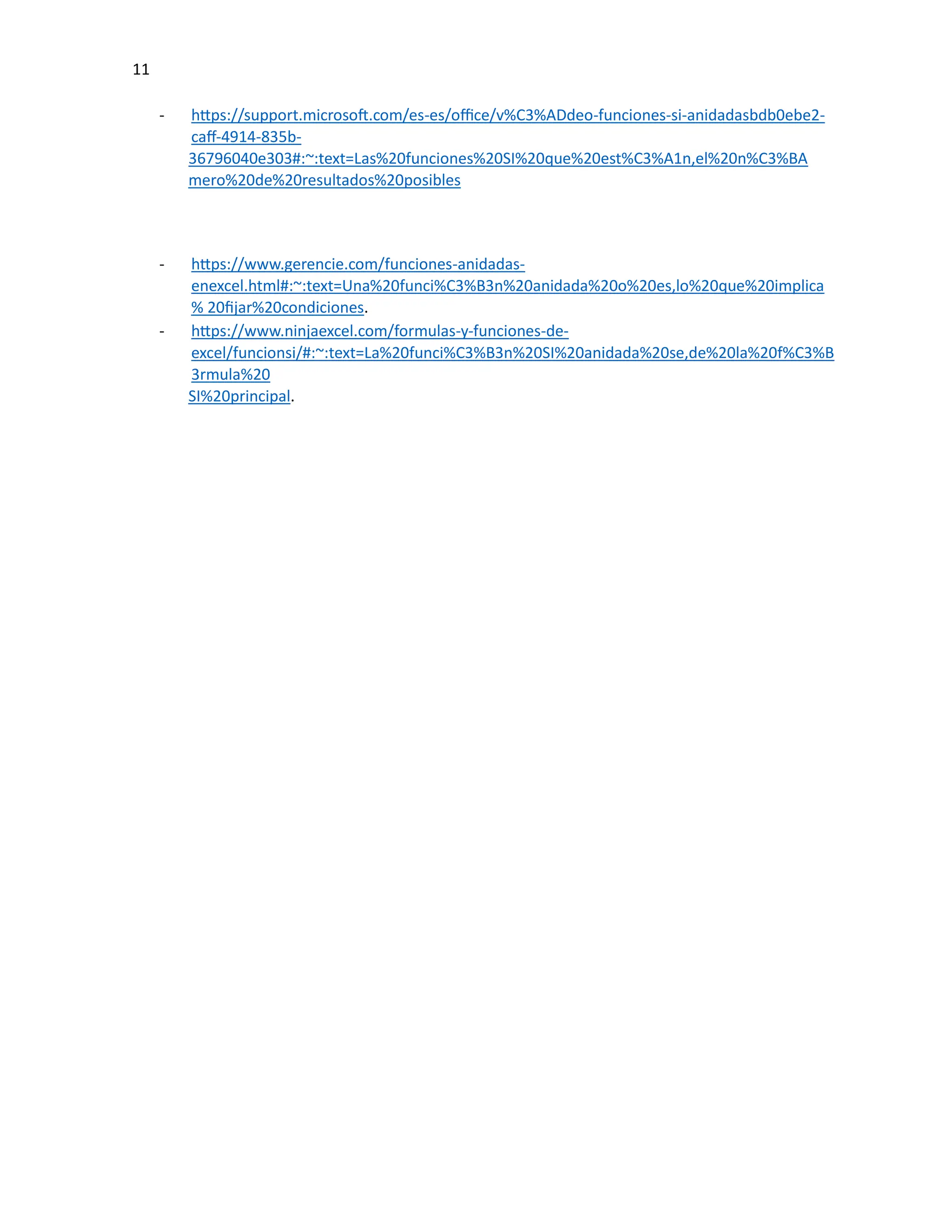 11
- https://support.microsoft.com/es-es/office/v%C3%ADdeo-funciones-si-anidadasbdb0ebe2-
caff-4914-835b-
36796040e303#:~:text=Las%20funciones%20SI%20que%20est%C3%A1n,el%20n%C3%BA
mero%20de%20resultados%20posibles
- https://www.gerencie.com/funciones-anidadas-
enexcel.html#:~:text=Una%20funci%C3%B3n%20anidada%20o%20es,lo%20que%20implica
% 20fijar%20condiciones.
- https://www.ninjaexcel.com/formulas-y-funciones-de-
excel/funcionsi/#:~:text=La%20funci%C3%B3n%20SI%20anidada%20se,de%20la%20f%C3%B
3rmula%20
SI%20principal.
 