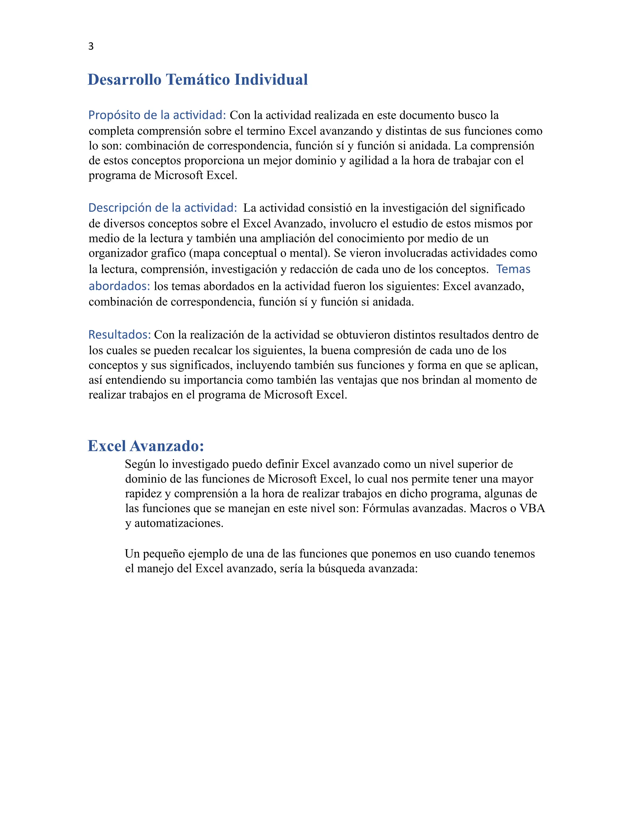 3
Desarrollo Temático Individual
Propósito de la actividad: Con la actividad realizada en este documento busco la
completa comprensión sobre el termino Excel avanzando y distintas de sus funciones como
lo son: combinación de correspondencia, función sí y función si anidada. La comprensión
de estos conceptos proporciona un mejor dominio y agilidad a la hora de trabajar con el
programa de Microsoft Excel.
Descripción de la actividad: La actividad consistió en la investigación del significado
de diversos conceptos sobre el Excel Avanzado, involucro el estudio de estos mismos por
medio de la lectura y también una ampliación del conocimiento por medio de un
organizador grafico (mapa conceptual o mental). Se vieron involucradas actividades como
la lectura, comprensión, investigación y redacción de cada uno de los conceptos. Temas
abordados: los temas abordados en la actividad fueron los siguientes: Excel avanzado,
combinación de correspondencia, función sí y función si anidada.
Resultados: Con la realización de la actividad se obtuvieron distintos resultados dentro de
los cuales se pueden recalcar los siguientes, la buena compresión de cada uno de los
conceptos y sus significados, incluyendo también sus funciones y forma en que se aplican,
así entendiendo su importancia como también las ventajas que nos brindan al momento de
realizar trabajos en el programa de Microsoft Excel.
Excel Avanzado:
Según lo investigado puedo definir Excel avanzado como un nivel superior de
dominio de las funciones de Microsoft Excel, lo cual nos permite tener una mayor
rapidez y comprensión a la hora de realizar trabajos en dicho programa, algunas de
las funciones que se manejan en este nivel son: Fórmulas avanzadas. Macros o VBA
y automatizaciones.
Un pequeño ejemplo de una de las funciones que ponemos en uso cuando tenemos
el manejo del Excel avanzado, sería la búsqueda avanzada:
 
