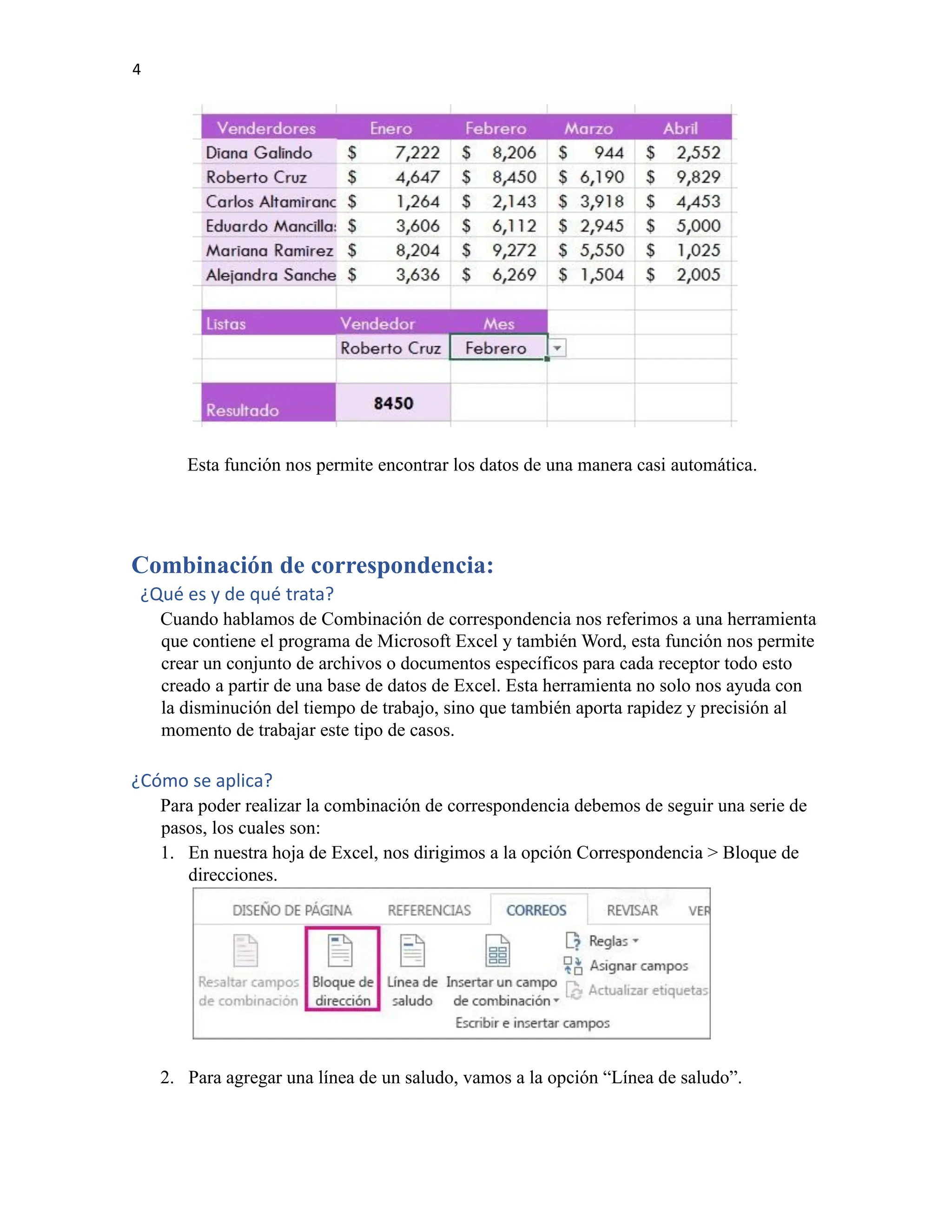 4
Esta función nos permite encontrar los datos de una manera casi automática.
Combinación de correspondencia:
¿Qué es y de qué trata?
Cuando hablamos de Combinación de correspondencia nos referimos a una herramienta
que contiene el programa de Microsoft Excel y también Word, esta función nos permite
crear un conjunto de archivos o documentos específicos para cada receptor todo esto
creado a partir de una base de datos de Excel. Esta herramienta no solo nos ayuda con
la disminución del tiempo de trabajo, sino que también aporta rapidez y precisión al
momento de trabajar este tipo de casos.
¿Cómo se aplica?
Para poder realizar la combinación de correspondencia debemos de seguir una serie de
pasos, los cuales son:
1. En nuestra hoja de Excel, nos dirigimos a la opción Correspondencia > Bloque de
direcciones.
2. Para agregar una línea de un saludo, vamos a la opción “Línea de saludo”.
 
