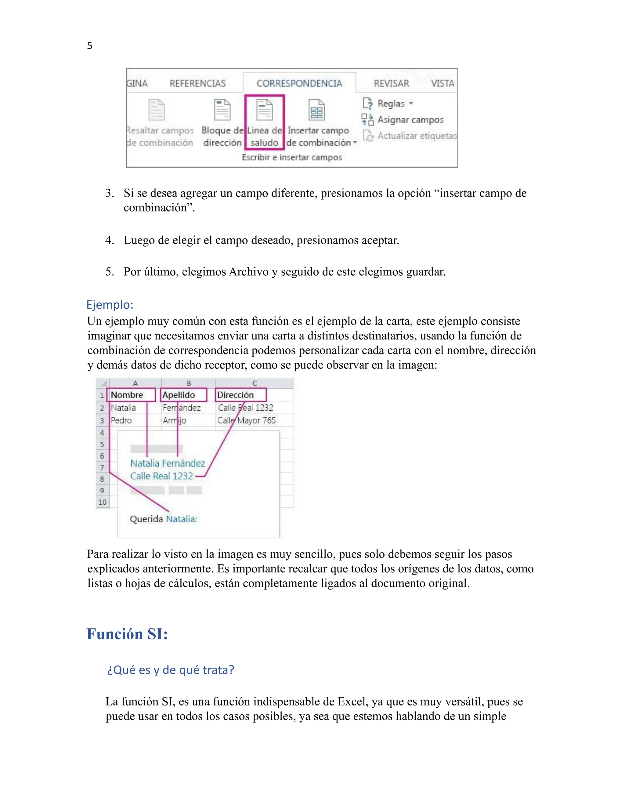 5
3. Si se desea agregar un campo diferente, presionamos la opción “insertar campo de
combinación”.
4. Luego de elegir el campo deseado, presionamos aceptar.
5. Por último, elegimos Archivo y seguido de este elegimos guardar.
Ejemplo:
Un ejemplo muy común con esta función es el ejemplo de la carta, este ejemplo consiste
imaginar que necesitamos enviar una carta a distintos destinatarios, usando la función de
combinación de correspondencia podemos personalizar cada carta con el nombre, dirección
y demás datos de dicho receptor, como se puede observar en la imagen:
Para realizar lo visto en la imagen es muy sencillo, pues solo debemos seguir los pasos
explicados anteriormente. Es importante recalcar que todos los orígenes de los datos, como
listas o hojas de cálculos, están completamente ligados al documento original.
Función SI:
¿Qué es y de qué trata?
La función SI, es una función indispensable de Excel, ya que es muy versátil, pues se
puede usar en todos los casos posibles, ya sea que estemos hablando de un simple
 