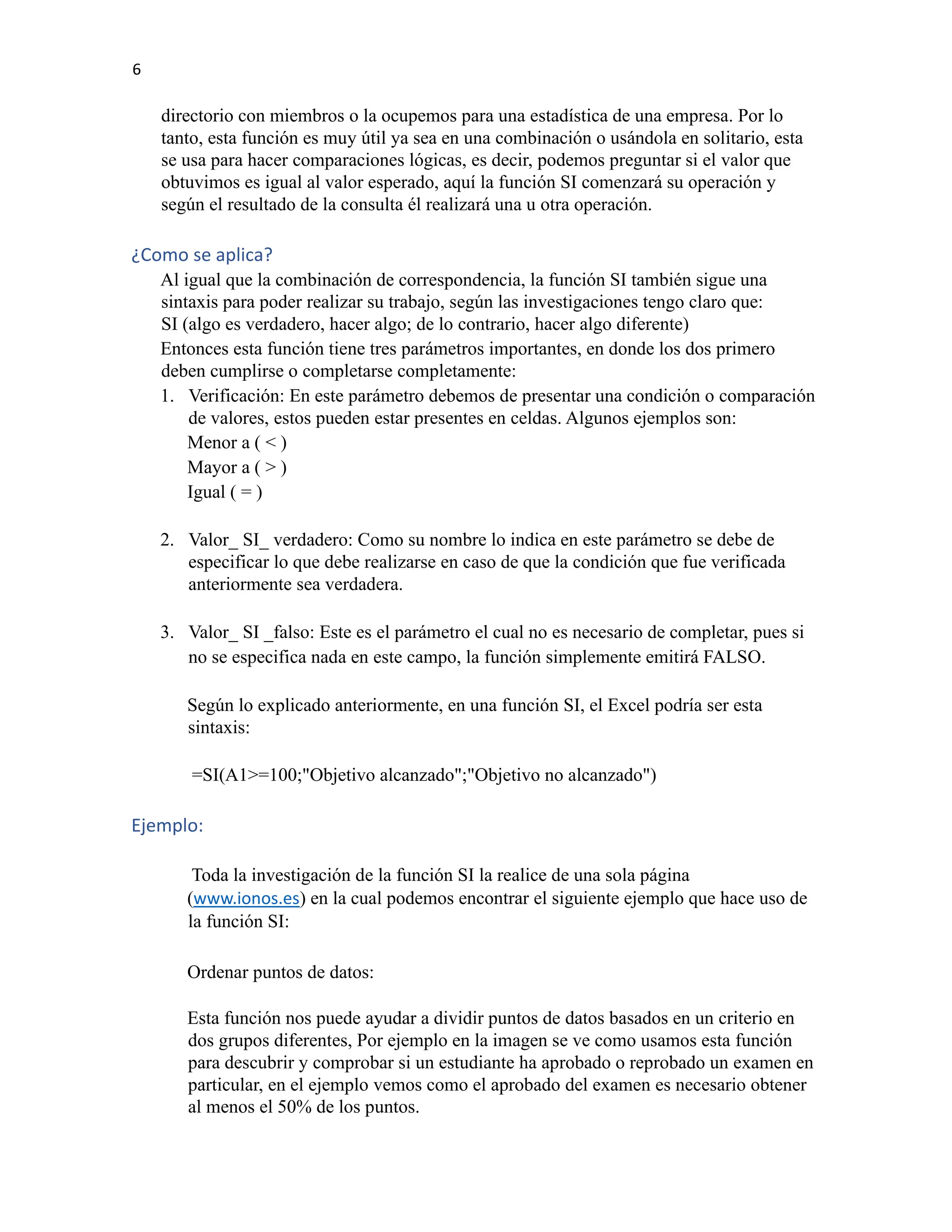 6
directorio con miembros o la ocupemos para una estadística de una empresa. Por lo
tanto, esta función es muy útil ya sea en una combinación o usándola en solitario, esta
se usa para hacer comparaciones lógicas, es decir, podemos preguntar si el valor que
obtuvimos es igual al valor esperado, aquí la función SI comenzará su operación y
según el resultado de la consulta él realizará una u otra operación.
¿Como se aplica?
Al igual que la combinación de correspondencia, la función SI también sigue una
sintaxis para poder realizar su trabajo, según las investigaciones tengo claro que:
SI (algo es verdadero, hacer algo; de lo contrario, hacer algo diferente)
Entonces esta función tiene tres parámetros importantes, en donde los dos primero
deben cumplirse o completarse completamente:
1. Verificación: En este parámetro debemos de presentar una condición o comparación
de valores, estos pueden estar presentes en celdas. Algunos ejemplos son:
Menor a ( < )
Mayor a ( > )
Igual ( = )
2. Valor_ SI_ verdadero: Como su nombre lo indica en este parámetro se debe de
especificar lo que debe realizarse en caso de que la condición que fue verificada
anteriormente sea verdadera.
3. Valor_ SI _falso: Este es el parámetro el cual no es necesario de completar, pues si
no se especifica nada en este campo, la función simplemente emitirá FALSO.
Según lo explicado anteriormente, en una función SI, el Excel podría ser esta
sintaxis:
=SI(A1>=100;"Objetivo alcanzado";"Objetivo no alcanzado")
Ejemplo:
Toda la investigación de la función SI la realice de una sola página
(www.ionos.es) en la cual podemos encontrar el siguiente ejemplo que hace uso de
la función SI:
Ordenar puntos de datos:
Esta función nos puede ayudar a dividir puntos de datos basados en un criterio en
dos grupos diferentes, Por ejemplo en la imagen se ve como usamos esta función
para descubrir y comprobar si un estudiante ha aprobado o reprobado un examen en
particular, en el ejemplo vemos como el aprobado del examen es necesario obtener
al menos el 50% de los puntos.
 