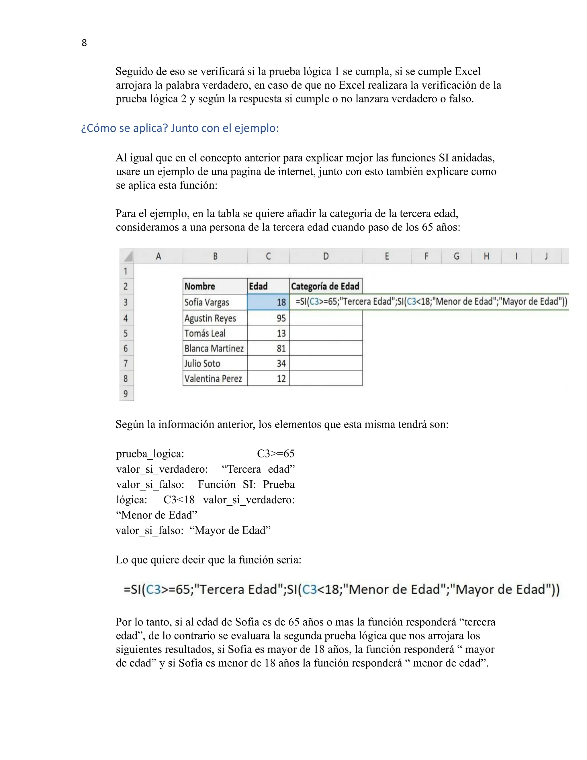 8
Seguido de eso se verificará si la prueba lógica 1 se cumpla, si se cumple Excel
arrojara la palabra verdadero, en caso de que no Excel realizara la verificación de la
prueba lógica 2 y según la respuesta si cumple o no lanzara verdadero o falso.
¿Cómo se aplica? Junto con el ejemplo:
Al igual que en el concepto anterior para explicar mejor las funciones SI anidadas,
usare un ejemplo de una pagina de internet, junto con esto también explicare como
se aplica esta función:
Para el ejemplo, en la tabla se quiere añadir la categoría de la tercera edad,
consideramos a una persona de la tercera edad cuando paso de los 65 años:
Según la información anterior, los elementos que esta misma tendrá son:
prueba_logica: C3>=65
valor_si_verdadero: “Tercera edad”
valor_si_falso: Función SI: Prueba
lógica: C3<18 valor_si_verdadero:
“Menor de Edad”
valor_si_falso: “Mayor de Edad”
Lo que quiere decir que la función seria:
Por lo tanto, si al edad de Sofia es de 65 años o mas la función responderá “tercera
edad”, de lo contrario se evaluara la segunda prueba lógica que nos arrojara los
siguientes resultados, si Sofia es mayor de 18 años, la función responderá “ mayor
de edad” y si Sofia es menor de 18 años la función responderá “ menor de edad”.
 
