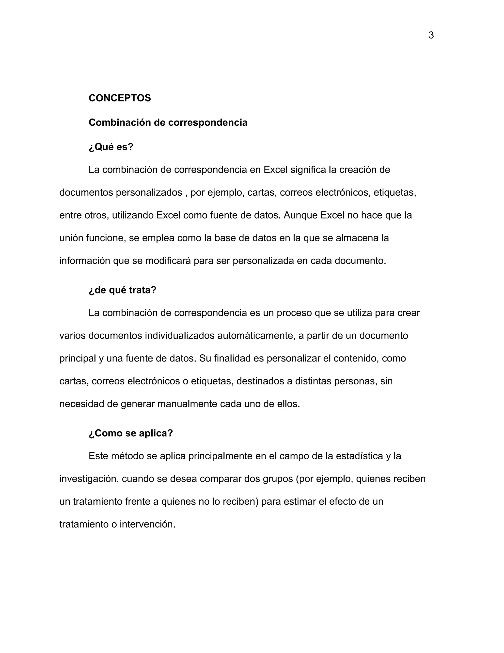 3
CONCEPTOS
Combinación de correspondencia
¿Qué es?
La combinación de correspondencia en Excel significa la creación de
documentos personalizados , por ejemplo, cartas, correos electrónicos, etiquetas,
entre otros, utilizando Excel como fuente de datos. Aunque Excel no hace que la
unión funcione, se emplea como la base de datos en la que se almacena la
información que se modificará para ser personalizada en cada documento.
¿de qué trata?
La combinación de correspondencia es un proceso que se utiliza para crear
varios documentos individualizados automáticamente, a partir de un documento
principal y una fuente de datos. Su finalidad es personalizar el contenido, como
cartas, correos electrónicos o etiquetas, destinados a distintas personas, sin
necesidad de generar manualmente cada uno de ellos.
¿Como se aplica?
Este método se aplica principalmente en el campo de la estadística y la
investigación, cuando se desea comparar dos grupos (por ejemplo, quienes reciben
un tratamiento frente a quienes no lo reciben) para estimar el efecto de un
tratamiento o intervención.
 