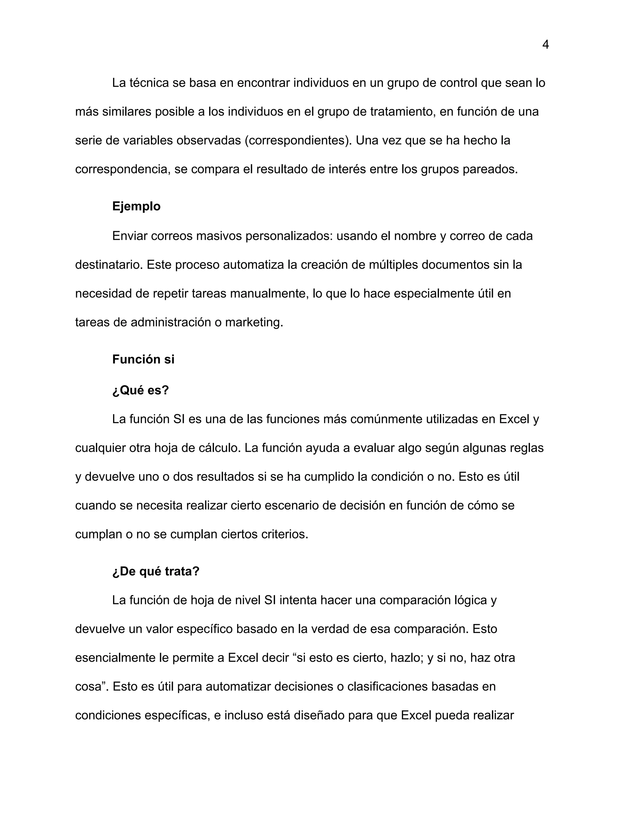 4
La técnica se basa en encontrar individuos en un grupo de control que sean lo
más similares posible a los individuos en el grupo de tratamiento, en función de una
serie de variables observadas (correspondientes). Una vez que se ha hecho la
correspondencia, se compara el resultado de interés entre los grupos pareados.
Ejemplo
Enviar correos masivos personalizados: usando el nombre y correo de cada
destinatario. Este proceso automatiza la creación de múltiples documentos sin la
necesidad de repetir tareas manualmente, lo que lo hace especialmente útil en
tareas de administración o marketing.
Función si
¿Qué es?
La función SI es una de las funciones más comúnmente utilizadas en Excel y
cualquier otra hoja de cálculo. La función ayuda a evaluar algo según algunas reglas
y devuelve uno o dos resultados si se ha cumplido la condición o no. Esto es útil
cuando se necesita realizar cierto escenario de decisión en función de cómo se
cumplan o no se cumplan ciertos criterios.
¿De qué trata?
La función de hoja de nivel SI intenta hacer una comparación lógica y
devuelve un valor específico basado en la verdad de esa comparación. Esto
esencialmente le permite a Excel decir “si esto es cierto, hazlo; y si no, haz otra
cosa”. Esto es útil para automatizar decisiones o clasificaciones basadas en
condiciones específicas, e incluso está diseñado para que Excel pueda realizar
 