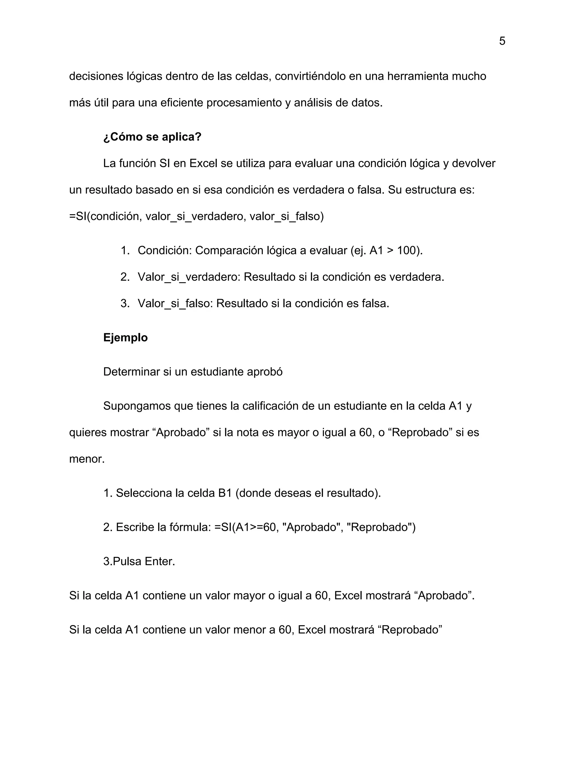 5
decisiones lógicas dentro de las celdas, convirtiéndolo en una herramienta mucho
más útil para una eficiente procesamiento y análisis de datos.
¿Cómo se aplica?
La función SI en Excel se utiliza para evaluar una condición lógica y devolver
un resultado basado en si esa condición es verdadera o falsa. Su estructura es:
=SI(condición, valor_si_verdadero, valor_si_falso)
1. Condición: Comparación lógica a evaluar (ej. A1 > 100).
2. Valor_si_verdadero: Resultado si la condición es verdadera.
3. Valor_si_falso: Resultado si la condición es falsa.
Ejemplo
Determinar si un estudiante aprobó
Supongamos que tienes la calificación de un estudiante en la celda A1 y
quieres mostrar “Aprobado” si la nota es mayor o igual a 60, o “Reprobado” si es
menor.
1. Selecciona la celda B1 (donde deseas el resultado).
2. Escribe la fórmula: =SI(A1>=60, "Aprobado", "Reprobado")
3.Pulsa Enter.
Si la celda A1 contiene un valor mayor o igual a 60, Excel mostrará “Aprobado”.
Si la celda A1 contiene un valor menor a 60, Excel mostrará “Reprobado”
 