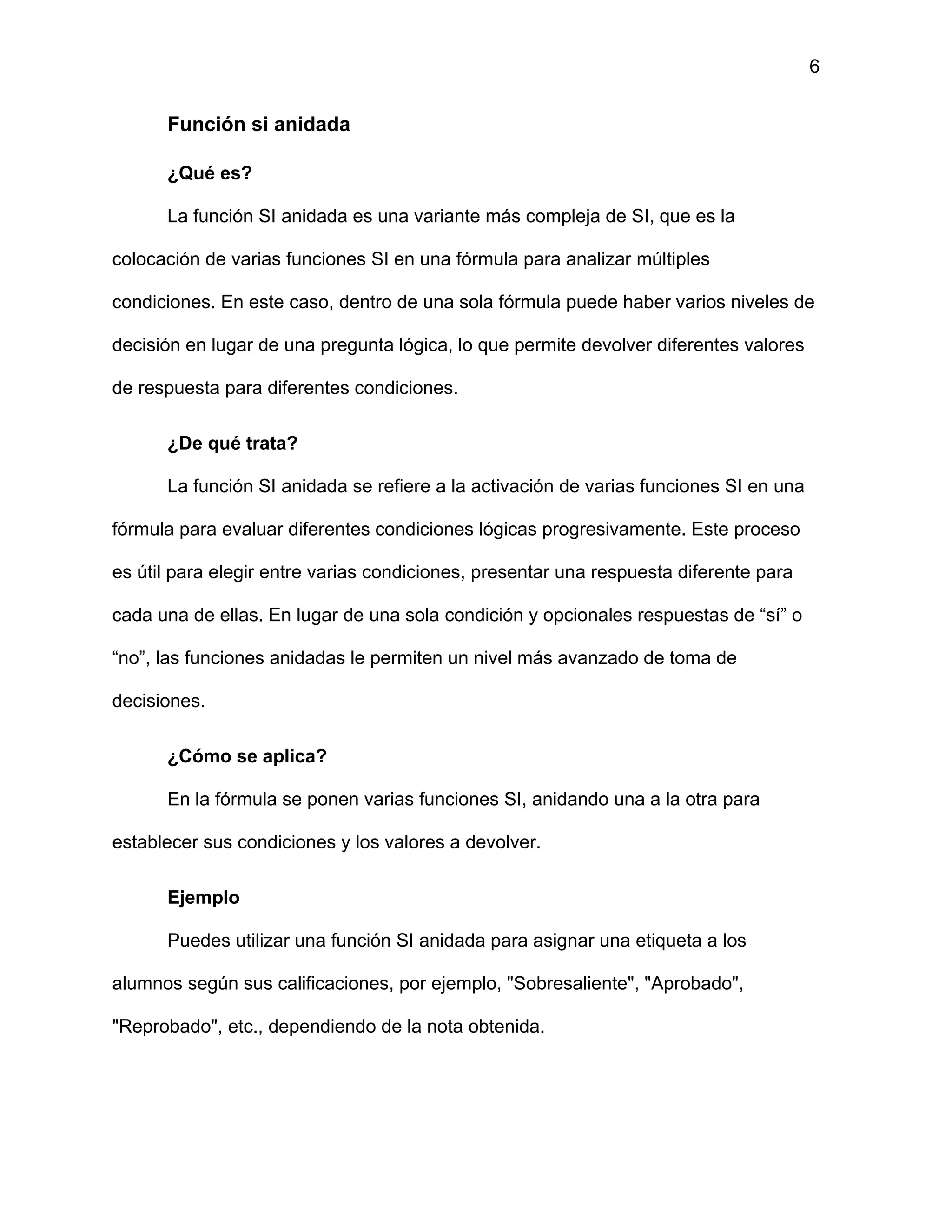 6
Función si anidada
¿Qué es?
La función SI anidada es una variante más compleja de SI, que es la
colocación de varias funciones SI en una fórmula para analizar múltiples
condiciones. En este caso, dentro de una sola fórmula puede haber varios niveles de
decisión en lugar de una pregunta lógica, lo que permite devolver diferentes valores
de respuesta para diferentes condiciones.
¿De qué trata?
La función SI anidada se refiere a la activación de varias funciones SI en una
fórmula para evaluar diferentes condiciones lógicas progresivamente. Este proceso
es útil para elegir entre varias condiciones, presentar una respuesta diferente para
cada una de ellas. En lugar de una sola condición y opcionales respuestas de “sí” o
“no”, las funciones anidadas le permiten un nivel más avanzado de toma de
decisiones.
¿Cómo se aplica?
En la fórmula se ponen varias funciones SI, anidando una a la otra para
establecer sus condiciones y los valores a devolver.
Ejemplo
Puedes utilizar una función SI anidada para asignar una etiqueta a los
alumnos según sus calificaciones, por ejemplo, "Sobresaliente", "Aprobado",
"Reprobado", etc., dependiendo de la nota obtenida.
 
