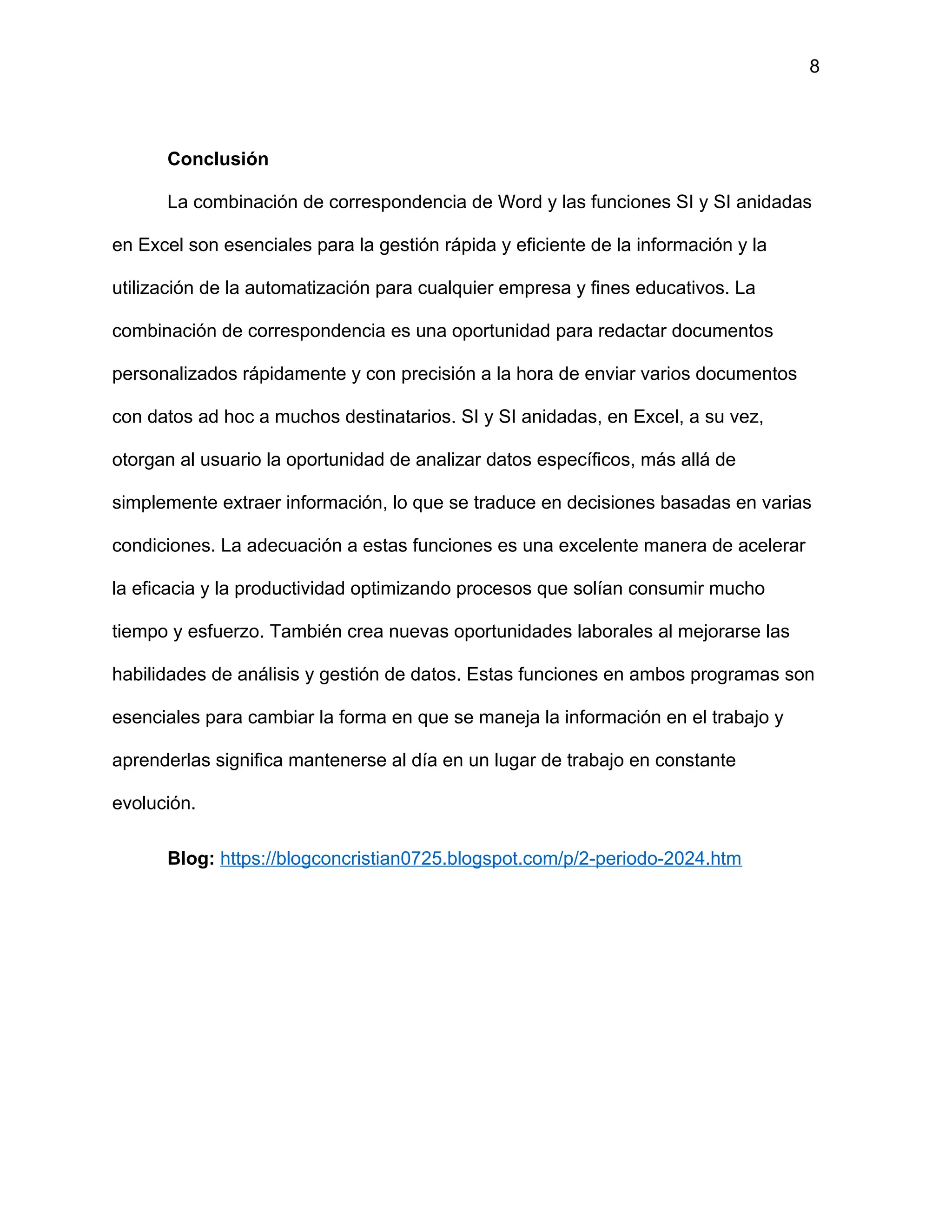 8
Conclusión
La combinación de correspondencia de Word y las funciones SI y SI anidadas
en Excel son esenciales para la gestión rápida y eficiente de la información y la
utilización de la automatización para cualquier empresa y fines educativos. La
combinación de correspondencia es una oportunidad para redactar documentos
personalizados rápidamente y con precisión a la hora de enviar varios documentos
con datos ad hoc a muchos destinatarios. SI y SI anidadas, en Excel, a su vez,
otorgan al usuario la oportunidad de analizar datos específicos, más allá de
simplemente extraer información, lo que se traduce en decisiones basadas en varias
condiciones. La adecuación a estas funciones es una excelente manera de acelerar
la eficacia y la productividad optimizando procesos que solían consumir mucho
tiempo y esfuerzo. También crea nuevas oportunidades laborales al mejorarse las
habilidades de análisis y gestión de datos. Estas funciones en ambos programas son
esenciales para cambiar la forma en que se maneja la información en el trabajo y
aprenderlas significa mantenerse al día en un lugar de trabajo en constante
evolución.
Blog: https://blogconcristian0725.blogspot.com/p/2-periodo-2024.htm
 