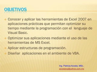 OBJETIVOS
   Conocer y aplicar las herramientas de Excel 2007 en
    aplicaciones prácticas que permitan optimizar su
    tiempo mediante la programación con el lenguaje de
    Visual Basic.
   Optimizar sus aplicaciones mediante el uso de las
    herramientas de MS Excel.
   Aplicar estructuras de programación.
   Diseñar aplicaciones en el ambiente de VBA.


                                  Ing. Patricia Acosta, MSc.
                                  acostanp@yahoo.com.mx
 